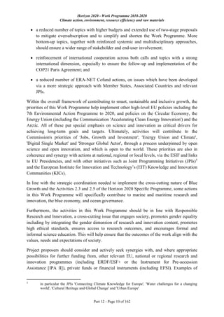 Horizon 2020 - Work Programme 2018-2020
Climate action, environment, resource efficiency and raw materials
Part 12 - Page 10 of 162
 a reduced number of topics with higher budgets and extended use of two-stage proposals
to mitigate oversubscription and to simplify and shorten the Work Programme. More
bottom-up topics, together with reinforced systemic and multidisciplinary approaches,
should ensure a wider range of stakeholder and end-user involvement;
 reinforcement of international cooperation across both calls and topics with a strong
international dimension, especially to ensure the follow-up and implementation of the
COP21 Paris Agreement; and
 a reduced number of ERA-NET Cofund actions, on issues which have been developed
via a more strategic approach with Member States, Associated Countries and relevant
JPIs.
Within the overall framework of contributing to smart, sustainable and inclusive growth, the
priorities of this Work Programme help implement other high-level EU policies including the
7th Environmental Action Programme to 2020, and policies on the Circular Economy, the
Energy Union (including the Communication 'Accelerating Clean Energy Innovation') and the
Arctic. All of these put special emphasis on science and innovation as critical drivers for
achieving long-term goals and targets. Ultimately, activities will contribute to the
Commission's priorities of 'Jobs, Growth and Investment', 'Energy Union and Climate',
'Digital Single Market' and 'Stronger Global Actor', through a process underpinned by open
science and open innovation, and which is open to the world. These priorities are also in
coherence and synergy with actions at national, regional or local levels, via the ESIF and links
to EU Presidencies, and with other initiatives such as Joint Programming Initiatives (JPIs)5
and the European Institute for Innovation and Technology’s (EIT) Knowledge and Innovation
Communities (KICs).
In line with the strategic coordination needed to implement the cross-cutting nature of Blue
Growth and the Activities 2.3 and 2.5 of the Horizon 2020 Specific Programme, some actions
in this Work Programme will specifically contribute to marine and maritime research and
innovation, the blue economy, and ocean governance.
Furthermore, the activities in this Work Programme should be in line with Responsible
Research and Innovation, a cross-cutting issue that engages society, promotes gender equality
including by integrating the gender dimension of research and innovation content, promotes
high ethical standards, ensures access to research outcomes, and encourages formal and
informal science education. This will help ensure that the outcomes of the work align with the
values, needs and expectations of society.
Project proposers should consider and actively seek synergies with, and where appropriate
possibilities for further funding from, other relevant EU, national or regional research and
innovation programmes (including ERDF/ESF+ or the Instrument for Pre-accession
Assistance [IPA II]), private funds or financial instruments (including EFSI). Examples of
5
in particular the JPIs 'Connecting Climate Knowledge for Europe', 'Water challenges for a changing
world', 'Cultural Heritage and Global Change' and 'Urban Europe'
 