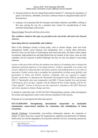 Horizon 2020 - Work Programme 2018-2020
Climate action, environment, resource efficiency and raw materials
Part 12 - Page 100 of 162
 boosting initiatives like the Ganga Rejuvenation Initiative81
, fostering the emergence of
quick–win business, affordable, innovative solutions based on integrated Indian and EU
best practices;
 creating a level playing field for European and Indian industries and SMEs working in
this area, paving the way for a potential joint venture for manufacturing of water
treatment technologies and systems.
Type of Action: Research and Innovation action
The conditions related to this topic are provided at the end of this call and in the General
Annexes.
Innovating cities for sustainability and resilience
Most of the challenges Europe is facing today, such as climate change, water and waste
management, health, social cohesion and immigration, have a strong urban dimension.
However cities are also hubs of technological and social innovation, the places where capital
investments, high productivity and high-skilled jobs are located. In this sense, cities not only
contribute and are exposed to global challenges but they are also key players in providing
solutions.
Actions in this part of the call have the medium-term objective of enabling cities to design and
implement transition pathways to becoming inclusive, resilient, sustainable, low-carbon and
resource efficient by enhancing their innovation capacity and enabling them to act as hubs of
innovation. Further actions aim to strengthen the sustainability of urban areas globally, and
particularly in China and CELAC countries. Ultimately, they are expected to support
Europe's endeavours to implement the Sustainable Development Goals (SDGs), particularly
SDG 11 'Sustainable cities and communities' and SDG 3 'Ensure healthy lives and promote
well-being for all at all ages', together with the Habitat III New Urban Agenda, and the EU
Urban Agenda82
. Actions in this part are also expected to contribute to the IPCC Research
and Action Agenda on climate change and cities.
It should be noted that topic CE-SC5-03-2018 'Demonstrating systemic urban development
for circular and regenerative cities' in this call also contributes to this priority.
Proposals are invited against the following topic(s):
SC5-13-2018-2019: Strengthening international cooperation on sustainable
urbanisation: nature-based solutions for restoration and rehabilitation of urban
ecosystems
Specific Challenge: Unsustainable, non-resilient urbanisation patterns, the expansion or
neglect of urban areas have caused the fragmentation, depletion and destruction of habitats,
biodiversity loss and the degradation of ecosystems and their services. Increasing connectivity
81
http://nmcg.nic.in/
82
https://ec.europa.eu/futurium/en/urban-agenda
 