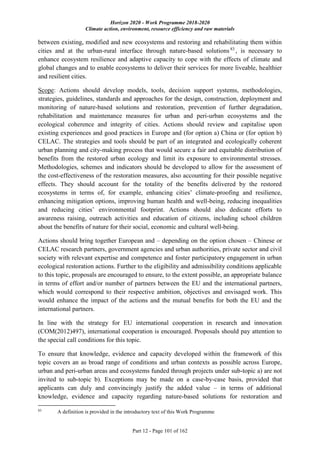 Horizon 2020 - Work Programme 2018-2020
Climate action, environment, resource efficiency and raw materials
Part 12 - Page 101 of 162
between existing, modified and new ecosystems and restoring and rehabilitating them within
cities and at the urban-rural interface through nature-based solutions83
, is necessary to
enhance ecosystem resilience and adaptive capacity to cope with the effects of climate and
global changes and to enable ecosystems to deliver their services for more liveable, healthier
and resilient cities.
Scope: Actions should develop models, tools, decision support systems, methodologies,
strategies, guidelines, standards and approaches for the design, construction, deployment and
monitoring of nature-based solutions and restoration, prevention of further degradation,
rehabilitation and maintenance measures for urban and peri-urban ecosystems and the
ecological coherence and integrity of cities. Actions should review and capitalise upon
existing experiences and good practices in Europe and (for option a) China or (for option b)
CELAC. The strategies and tools should be part of an integrated and ecologically coherent
urban planning and city-making process that would secure a fair and equitable distribution of
benefits from the restored urban ecology and limit its exposure to environmental stresses.
Methodologies, schemes and indicators should be developed to allow for the assessment of
the cost-effectiveness of the restoration measures, also accounting for their possible negative
effects. They should account for the totality of the benefits delivered by the restored
ecosystems in terms of, for example, enhancing cities’ climate-proofing and resilience,
enhancing mitigation options, improving human health and well-being, reducing inequalities
and reducing cities’ environmental footprint. Actions should also dedicate efforts to
awareness raising, outreach activities and education of citizens, including school children
about the benefits of nature for their social, economic and cultural well-being.
Actions should bring together European and – depending on the option chosen – Chinese or
CELAC research partners, government agencies and urban authorities, private sector and civil
society with relevant expertise and competence and foster participatory engagement in urban
ecological restoration actions. Further to the eligibility and admissibility conditions applicable
to this topic, proposals are encouraged to ensure, to the extent possible, an appropriate balance
in terms of effort and/or number of partners between the EU and the international partners,
which would correspond to their respective ambition, objectives and envisaged work. This
would enhance the impact of the actions and the mutual benefits for both the EU and the
international partners.
In line with the strategy for EU international cooperation in research and innovation
(COM(2012)497), international cooperation is encouraged. Proposals should pay attention to
the special call conditions for this topic.
To ensure that knowledge, evidence and capacity developed within the framework of this
topic covers an as broad range of conditions and urban contexts as possible across Europe,
urban and peri-urban areas and ecosystems funded through projects under sub-topic a) are not
invited to sub-topic b). Exceptions may be made on a case-by-case basis, provided that
applicants can duly and convincingly justify the added value – in terms of additional
knowledge, evidence and capacity regarding nature-based solutions for restoration and
83
A definition is provided in the introductory text of this Work Programme
 