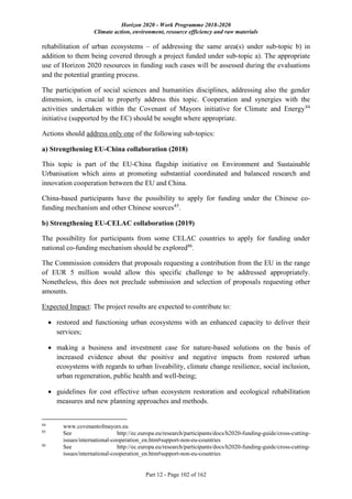 Horizon 2020 - Work Programme 2018-2020
Climate action, environment, resource efficiency and raw materials
Part 12 - Page 102 of 162
rehabilitation of urban ecosystems – of addressing the same area(s) under sub-topic b) in
addition to them being covered through a project funded under sub-topic a). The appropriate
use of Horizon 2020 resources in funding such cases will be assessed during the evaluations
and the potential granting process.
The participation of social sciences and humanities disciplines, addressing also the gender
dimension, is crucial to properly address this topic. Cooperation and synergies with the
activities undertaken within the Covenant of Mayors initiative for Climate and Energy84
initiative (supported by the EC) should be sought where appropriate.
Actions should address only one of the following sub-topics:
a) Strengthening EU-China collaboration (2018)
This topic is part of the EU-China flagship initiative on Environment and Sustainable
Urbanisation which aims at promoting substantial coordinated and balanced research and
innovation cooperation between the EU and China.
China-based participants have the possibility to apply for funding under the Chinese co-
funding mechanism and other Chinese sources85
.
b) Strengthening EU-CELAC collaboration (2019)
The possibility for participants from some CELAC countries to apply for funding under
national co-funding mechanism should be explored86
.
The Commission considers that proposals requesting a contribution from the EU in the range
of EUR 5 million would allow this specific challenge to be addressed appropriately.
Nonetheless, this does not preclude submission and selection of proposals requesting other
amounts.
Expected Impact: The project results are expected to contribute to:
 restored and functioning urban ecosystems with an enhanced capacity to deliver their
services;
 making a business and investment case for nature-based solutions on the basis of
increased evidence about the positive and negative impacts from restored urban
ecosystems with regards to urban liveability, climate change resilience, social inclusion,
urban regeneration, public health and well-being;
 guidelines for cost effective urban ecosystem restoration and ecological rehabilitation
measures and new planning approaches and methods.
84
www.covenantofmayors.eu
85
See http://ec.europa.eu/research/participants/docs/h2020-funding-guide/cross-cutting-
issues/international-cooperation_en.htm#support-non-eu-countries
86
See http://ec.europa.eu/research/participants/docs/h2020-funding-guide/cross-cutting-
issues/international-cooperation_en.htm#support-non-eu-countries
 