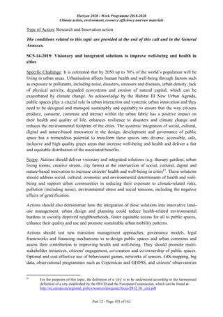 Horizon 2020 - Work Programme 2018-2020
Climate action, environment, resource efficiency and raw materials
Part 12 - Page 103 of 162
Type of Action: Research and Innovation action
The conditions related to this topic are provided at the end of this call and in the General
Annexes.
SC5-14-2019: Visionary and integrated solutions to improve well-being and health in
cities
Specific Challenge: It is estimated that by 2050 up to 70% of the world’s population will be
living in urban areas. Urbanisation affects human health and well-being through factors such
as exposure to pollutants, including noise, disasters, stressors and diseases, urban density, lack
of physical activity, degraded ecosystems and erosion of natural capital, which can be
exacerbated by climate change. As acknowledge by the Habitat III New Urban Agenda,
public spaces play a crucial role in urban interaction and systemic urban innovation and they
need to be designed and managed sustainably and equitably to ensure that the way citizens
produce, consume, commute and interact within the urban fabric has a positive impact on
their health and quality of life, enhances resilience to disasters and climate change and
reduces the environmental footprint of the cities. The systemic integration of social, cultural,
digital and nature-based innovation in the design, development and governance of public
space has a tremendous potential to transform these spaces into diverse, accessible, safe,
inclusive and high quality green areas that increase well-being and health and deliver a fair
and equitable distribution of the associated benefits.
Scope: Actions should deliver visionary and integrated solutions (e.g. therapy gardens, urban
living rooms, creative streets, city farms) at the intersection of social, cultural, digital and
nature-based innovation to increase citizens' health and well-being in cities87
. These solutions
should address social, cultural, economic and environmental determinants of health and well-
being and support urban communities in reducing their exposure to climate-related risks,
pollution (including noise), environmental stress and social tensions, including the negative
effects of gentrification.
Actions should also demonstrate how the integration of these solutions into innovative land-
use management, urban design and planning could reduce health-related environmental
burdens in socially deprived neighbourhoods, foster equitable access for all to public spaces,
enhance their quality and use and promote sustainable urban mobility patterns.
Actions should test new transition management approaches, governance models, legal
frameworks and financing mechanisms to re-design public spaces and urban commons and
assess their contribution to improving health and well-being. They should promote multi-
stakeholder initiatives, citizens' engagement, co-creation and co-ownership of public spaces.
Optimal and cost-effective use of behavioural games, networks of sensors, GIS-mapping, big
data, observational programmes such as Copernicus and GEOSS, and citizens' observatories
87
For the purposes of this topic, the definition of a 'city' is to be understood according to the harmonised
definition of a city established by the OECD and the European Commission, which can be found at:
http://ec.europa.eu/regional_policy/sources/docgener/focus/2012_01_city.pdf
 