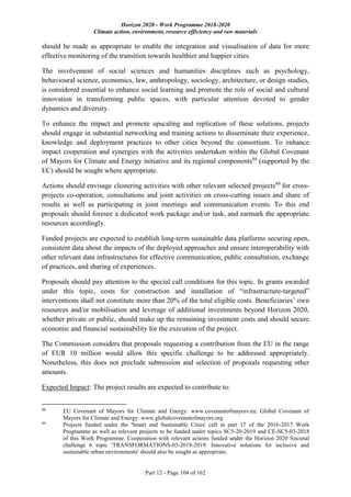 Horizon 2020 - Work Programme 2018-2020
Climate action, environment, resource efficiency and raw materials
Part 12 - Page 104 of 162
should be made as appropriate to enable the integration and visualisation of data for more
effective monitoring of the transition towards healthier and happier cities.
The involvement of social sciences and humanities disciplines such as psychology,
behavioural science, economics, law, anthropology, sociology, architecture, or design studies,
is considered essential to enhance social learning and promote the role of social and cultural
innovation in transforming public spaces, with particular attention devoted to gender
dynamics and diversity.
To enhance the impact and promote upscaling and replication of these solutions, projects
should engage in substantial networking and training actions to disseminate their experience,
knowledge and deployment practices to other cities beyond the consortium. To enhance
impact cooperation and synergies with the activities undertaken within the Global Covenant
of Mayors for Climate and Energy initiative and its regional components88
(supported by the
EC) should be sought where appropriate.
Actions should envisage clustering activities with other relevant selected projects89
for cross-
projects co-operation, consultations and joint activities on cross-cutting issues and share of
results as well as participating in joint meetings and communication events. To this end
proposals should foresee a dedicated work package and/or task, and earmark the appropriate
resources accordingly.
Funded projects are expected to establish long-term sustainable data platforms securing open,
consistent data about the impacts of the deployed approaches and ensure interoperability with
other relevant data infrastructures for effective communication, public consultation, exchange
of practices, and sharing of experiences.
Proposals should pay attention to the special call conditions for this topic. In grants awarded
under this topic, costs for construction and installation of “infrastructure-targeted”
interventions shall not constitute more than 20% of the total eligible costs. Beneficiaries’ own
resources and/or mobilisation and leverage of additional investments beyond Horizon 2020,
whether private or public, should make up the remaining investment costs and should secure
economic and financial sustainability for the execution of the project.
The Commission considers that proposals requesting a contribution from the EU in the range
of EUR 10 million would allow this specific challenge to be addressed appropriately.
Nonetheless, this does not preclude submission and selection of proposals requesting other
amounts.
Expected Impact: The project results are expected to contribute to:
88
EU Covenant of Mayors for Climate and Energy: www.covenantofmayors.eu; Global Covenant of
Mayors for Climate and Energy: www.globalcovenantofmayors.org
89
Projects funded under the 'Smart and Sustainable Cities' call in part 17 of the 2016-2017 Work
Programme as well as relevant projects to be funded under topics SC5-20-2019 and CE-SC5-03-2018
of this Work Programme. Cooperation with relevant actions funded under the Horizon 2020 Societal
challenge 6 topic 'TRANSFORMATIONS-03-2018-2019: Innovative solutions for inclusive and
sustainable urban environments' should also be sought as appropriate.
 