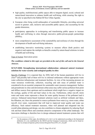 Horizon 2020 - Work Programme 2018-2020
Climate action, environment, resource efficiency and raw materials
Part 12 - Page 105 of 162
 high quality, multifunctional, public spaces able to integrate digital, social, cultural and
nature-based innovation to enhance health and well-being, while ensuring 'the right to
the city' as specified in the Habitat III New Urban Agenda;
 European cities being world ambassadors of sustainable lifestyles, providing universal
access to greener, safe, inclusive and accessible public spaces, also accounting for the
gender dimension;
 participatory approaches in re-designing and transforming public spaces to increase
health and well-being in cities through innovative public-private-people partnerships
(PPPPs);
 more comprehensive assessment of the sustainability and resilience of cities through the
development of health and well-being indicators;
 establishing innovative monitoring systems to measure effects (both positive and
negative) and capture the multiple co-benefits created by nature-based solutions in terms
of health and well-being.
Type of Action: Innovation action
The conditions related to this topic are provided at the end of this call and in the General
Annexes.
SC5-27-2020: Strengthening international collaboration: enhanced natural treatment
solutions for water security and ecological quality in cities
Specific Challenge: It is expected that, by 2050, half of the human population will live in
cities90
and possibly half of them will live in informal settlements without appropriate waste
water collection infrastructure and treatment facilities. In view of the increasing pressure on
water resources world-wide, collection, recycling and safe reuse of polluted water is
considered to be an essential component for sustainable water resources management. Surface
and groundwater in cities and downstream urban areas may suffer serious pollution from point
and diffuse sources from upstream and in-catchment which might have a negative impact on
the ecology, quality of life and land values in the city. Furthermore, urban run‐off, storm
water and waste water represents a threat for water quality because of the pollutant load it
conveys. Enhanced nature-based treatment solutions (such as artificial wetlands and lakes,
bio-filtration, etc.) have the potential to remove pollutants from water (e.g. storm water, urban
run‐off, river water, wastewater) that will lead to improved water quality and water use
efficiency. Such natural treatment measures, when well planned and integrated into the
overall urban planning and design, can also contribute to climate adaptation by reducing flood
risk and heat island effects and constitute attractive components of the urban landscape. The
innovation challenge is therefore how to design enhanced natural treatment systems that will
90
For the purposes of this topic, the definition of a 'city' is to be understood according to the harmonised
definition of a city established by the OECD and the European Commission, which can be found at:
http://ec.europa.eu/regional_policy/sources/docgener/focus/2012_01_city.pdf
 