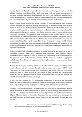 Horizon 2020 - Work Programme 2018-2020
Climate action, environment, resource efficiency and raw materials
Part 12 - Page 106 of 162
provide effective ecological services of water purification and storage, as well as valuable
habitats, constitute integral part of the overall urban water cycle and attractive components of
the urban landscape and ensure that in closing the water cycle challenges associated with
chemical and biological hazards are properly addressed through well-defined and validated
risk assessment methodologies and implemented in relation to the final water use.
Scope: Actions should identify and review examples of innovative natural water treatment
systems in Europe and beyond to develop understanding of their functioning, the ecological
processes involved and their capacity and performance in treating pollution under diverse and
uncertain conditions, such as maximum/minimum loads, uncertainties on composition of the
pollution entering the system, necessary time for the treatment, capacity to cope with temporal
variation in rainfall, etc. They should develop methodologies and guidance for the design and
implementation of urban enhanced natural treatment systems and their integration into the
urban water cycle, the urban landscape and the receiving waters to enhance the circularity and
hence sustainability of the overall system. They should develop new business models for their
construction, operation and long-term management and maintenance and standards for the
treatment processes and the different uses for which the effluent may be used within different
regulatory frameworks.
Actions should include pilots/demonstrations for testing innovative approaches or the use of
established solutions under new conditions and monitoring from baseline through
construction and for a period of time, to establish the functionality of the system and assess
the physical, social and economic benefits of the deployed solutions. Appropriate
methodologies for public/social engagement in the implementation of such solutions should
be developed.
Actions should envisage clustering activities with other relevant ongoing and future nature-
based solutions relevant projects funded under previous and current H2020 Work
Programmes for cross-projects co-operation, consultations and joint activities on cross-cutting
issues and share of results as well as participating in joint meetings and communication
events. To this end, proposals should foresee a dedicated work package and /or task and
earmark the appropriate resources accordingly.
In line with the strategy for EU international cooperation in research and innovation
(COM(2012)497), international cooperation is strongly encouraged. International participants
should explore the possibility to apply for co-funding under their national governments91
.
To ensure coverage of geographic, socio-economic and cultural diversity (including possible
gender differences in the use/management of water) as well as sharing innovative solutions
across the EU, pilot actions/demonstrations must be implemented in at least 3 cities situated in
different Member States or Associated Countries that are committed to implement the
proposed innovative actions/schemes during the project and assess their impacts and cost-
efficiency.
91
See http://ec.europa.eu/research/participants/docs/h2020-funding-guide/cross-cutting-
issues/international-cooperation_en.htm#support-non-eu-countries
 
