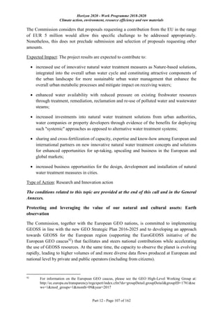 Horizon 2020 - Work Programme 2018-2020
Climate action, environment, resource efficiency and raw materials
Part 12 - Page 107 of 162
The Commission considers that proposals requesting a contribution from the EU in the range
of EUR 5 million would allow this specific challenge to be addressed appropriately.
Nonetheless, this does not preclude submission and selection of proposals requesting other
amounts.
Expected Impact: The project results are expected to contribute to:
 increased use of innovative natural water treatment measures as Nature-based solutions,
integrated into the overall urban water cycle and constituting attractive components of
the urban landscape for more sustainable urban water management that enhance the
overall urban metabolic processes and mitigate impact on receiving waters;
 enhanced water availability with reduced pressure on existing freshwater resources
through treatment, remediation, reclamation and re-use of polluted water and wastewater
steams;
 increased investments into natural water treatment solutions from urban authorities,
water companies or property developers through evidence of the benefits for deploying
such "systemic" approaches as opposed to alternative water treatment systems;
 sharing and cross-fertilization of capacity, expertise and know-how among European and
international partners on new innovative natural water treatment concepts and solutions
for enhanced opportunities for up-taking, upscaling and business in the European and
global markets;
 increased business opportunities for the design, development and installation of natural
water treatment measures in cities.
Type of Action: Research and Innovation action
The conditions related to this topic are provided at the end of this call and in the General
Annexes.
Protecting and leveraging the value of our natural and cultural assets: Earth
observation
The Commission, together with the European GEO nations, is committed to implementing
GEOSS in line with the new GEO Strategic Plan 2016-2025 and to developing an approach
towards GEOSS for the European region (supporting the EuroGEOSS initiative of the
European GEO caucus92
) that facilitates and steers national contributions while accelerating
the use of GEOSS resources. At the same time, the capacity to observe the planet is evolving
rapidly, leading to higher volumes of and more diverse data flows produced at European and
national level by private and public operators (including from citizens).
92
For information on the European GEO caucus, please see the GEO High-Level Working Group at:
http://ec.europa.eu/transparency/regexpert/index.cfm?do=groupDetail.groupDetail&groupID=1781&ne
ws=1&mod_groups=1&month=09&year=2017
 