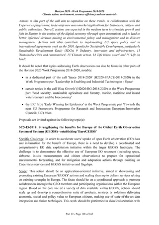 Horizon 2020 - Work Programme 2018-2020
Climate action, environment, resource efficiency and raw materials
Part 12 - Page 108 of 162
Actions in this part of the call aim to capitalise on these trends, in collaboration with the
Copernicus programme, to develop new mass-market applications for businesses, citizens and
public authorities. Overall, actions are expected in the medium term to stimulate growth and
jobs in Europe in the context of the digital economy (through open innovation) and to lead to
better informed decision-making in environmental policy and management and in disaster
management. Actions will also contribute to implementing EU space policy and to
international agreements such as the 2030 Agenda for Sustainable Development, particularly
Sustainable Development Goals (SDGs) 9 'Industry, innovation and infrastructure, 11
'Sustainable cities and communities', 13 'Climate action, 14 'Life below water' and 15 'Life on
land'.
It should be noted that topics addressing Earth observation can also be found in other parts of
the Horizon 2020 Work Programme 2018-2020, notably:
 in a dedicated part of the call 'Space 2018-2020' (H2020-SPACE-2018-2020) in the
Work Programme part 'Leadership in Enabling and Industrial Technologies - Space'
 certain topics in the call 'Blue Growth' (H2020-BG-2018-2020) in the Work Programme
part 'Food security, sustainable agriculture and forestry, marine, maritime and inland
water research and the bioeconomy'
 the EIC Prize 'Early Warning for Epidemics' in the Work Programme part 'Towards the
next EU Framework Programme for Research and Innovation: European Innovation
Council (EIC) Pilot'.
Proposals are invited against the following topic(s):
SC5-15-2018: Strengthening the benefits for Europe of the Global Earth Observation
System of Systems (GEOSS) - establishing 'EuroGEOSS'
Specific Challenge: In order to accelerate users' uptake of open Earth observation (EO) data
and information for the benefit of Europe, there is a need to develop a coordinated and
comprehensive EO data exploitation initiative within the larger GEOSS landscape. The
challenge is to demonstrate the effective use of European EO resources (including space,
airborne, in-situ measurements and citizen observations) to prepare for operational
environmental forecasting, and for mitigation and adaptation actions through building on
Copernicus services and GEOSS initiatives and flagships.
Scope: This action should be an application-oriented initiative, aimed at showcasing and
promoting existing European 'GEOSS' actions and scaling them up to deliver services relying
on existing strengths in Europe. The focus should be on a coordinated approach to promote
collaboration amongst the GEO members and participating organisations within the European
region. Based on the core use of a variety of data available within GEOSS, actions should
scale up and develop a comprehensive suite of products, services or solutions delivering
economic, social and policy value to European citizens, making use of state-of-the-art data
integration and fusion techniques. This work should be performed in close collaboration with
 