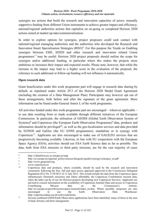 Horizon 2020 - Work Programme 2018-2020
Climate action, environment, resource efficiency and raw materials
Part 12 - Page 11 of 162
synergies are actions that build the research and innovation capacities of actors; mutually
supportive funding from different Union instruments to achieve greater impact and efficiency;
national/regional authorities actions that capitalise on on-going or completed Horizon 2020
actions aimed at market up-take/commercialisation.
In order to explore options for synergies, project proposers could seek contact with
national/regional managing authorities and the authorities who developed the Research and
Innovation Smart Specialisation Strategies (RIS3)6
. For this purpose the 'Guide on Enabling
synergies between ESIF, H2020 and other research and innovation related Union
programmes' 7
may be useful. Horizon 2020 project proposals should outline the scope for
synergies and/or additional funding, in particular where this makes the projects more
ambitious or increases their impact and expected results. Please note, however, that while the
increase in the impact may lead to a higher score in the evaluation of the proposal, the
reference to such additional or follow-up funding will not influence it automatically.
Open research data
Grant beneficiaries under this work programme part will engage in research data sharing by
default, as stipulated under Article 29.3 of the Horizon 2020 Model Grant Agreement
(including the creation of a Data Management Plan). Participants may however opt out of
these arrangements, both before and after the signature of the grant agreement. More
information can be found under General Annex L of the work programme.
All activities funded under this work programme part are encouraged – wherever applicable –
to use data resulting from or made available through different initiatives of the European
Commission. In particular, the utilisation of GEOSS (Global Earth Observation System of
Systems)8
and Copernicus (the European Earth Observation Programme)9
data, products and
information should be privileged10
, as well as the geo-localization services and data provided
by EGNOS and Galileo (the EU GNSS programmes), standalone or in synergy with
Copernicus11
. Applicants are also encouraged to make use of GALILEO services that are
progressively becoming available. Likewise, in line with EU cooperation with the European
Space Agency (ESA), activities should use ESA Earth Science data as far as possible. The
data, both from ESA missions or third party missions, are for the vast majority of cases
6
http://s3platform.jrc.ec.europa.eu/map
7
http://ec.europa.eu/regional_policy/sources/docgener/guides/synergy/synergies_en.pdf
8
http://www.geoportal.org
9
www.copernicus.eu
10
Copernicus data and products, where available, should be used by the research and innovation
community following the free, full and open access approach approved in the Commission Delegated
Regulation (EU) No 1159/2013 of 12 July 2013. This would include the data from the Copernicus space
infrastructure (Sentinels missions) and where affordable, the Copernicus Contribution mission data,
when the latter can be of use for Horizon projects developing new Copernicus Services. Applicants are
advised to consult information on the availability of Copernicus Sentinel Data and access to Copernicus
Contributing Mission data on the Commission’s website:
http://ec.europa.eu/growth/sectors/space/research/index_en.htm. Where possible, proposers are also
encouraged to use the Earth Observation Data Warehouse:
http://copernicusdata.esa.int/web/cscda/home.
11
Several combined GNSS/Earth Observation applications have been identified, many of them in the area
of land, forestry and farm management.
 