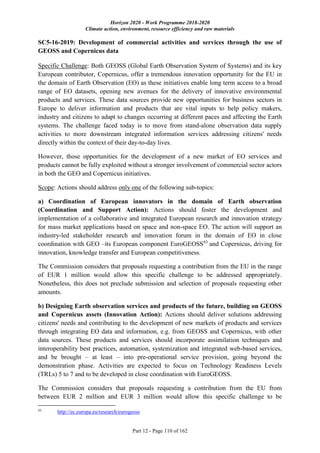 Horizon 2020 - Work Programme 2018-2020
Climate action, environment, resource efficiency and raw materials
Part 12 - Page 110 of 162
SC5-16-2019: Development of commercial activities and services through the use of
GEOSS and Copernicus data
Specific Challenge: Both GEOSS (Global Earth Observation System of Systems) and its key
European contributor, Copernicus, offer a tremendous innovation opportunity for the EU in
the domain of Earth Observation (EO) as these initiatives enable long term access to a broad
range of EO datasets, opening new avenues for the delivery of innovative environmental
products and services. These data sources provide new opportunities for business sectors in
Europe to deliver information and products that are vital inputs to help policy makers,
industry and citizens to adapt to changes occurring at different paces and affecting the Earth
systems. The challenge faced today is to move from stand-alone observation data supply
activities to more downstream integrated information services addressing citizens' needs
directly within the context of their day-to-day lives.
However, those opportunities for the development of a new market of EO services and
products cannot be fully exploited without a stronger involvement of commercial sector actors
in both the GEO and Copernicus initiatives.
Scope: Actions should address only one of the following sub-topics:
a) Coordination of European innovators in the domain of Earth observation
(Coordination and Support Action): Actions should foster the development and
implementation of a collaborative and integrated European research and innovation strategy
for mass market applications based on space and non-space EO. The action will support an
industry-led stakeholder research and innovation forum in the domain of EO in close
coordination with GEO –its European component EuroGEOSS93
and Copernicus, driving for
innovation, knowledge transfer and European competitiveness.
The Commission considers that proposals requesting a contribution from the EU in the range
of EUR 1 million would allow this specific challenge to be addressed appropriately.
Nonetheless, this does not preclude submission and selection of proposals requesting other
amounts.
b) Designing Earth observation services and products of the future, building on GEOSS
and Copernicus assets (Innovation Action): Actions should deliver solutions addressing
citizens' needs and contributing to the development of new markets of products and services
through integrating EO data and information, e.g. from GEOSS and Copernicus, with other
data sources. These products and services should incorporate assimilation techniques and
interoperability best practices, automation, systemization and integrated web-based services,
and be brought – at least – into pre-operational service provision, going beyond the
demonstration phase. Activities are expected to focus on Technology Readiness Levels
(TRLs) 5 to 7 and to be developed in close coordination with EuroGEOSS.
The Commission considers that proposals requesting a contribution from the EU from
between EUR 2 million and EUR 3 million would allow this specific challenge to be
93
http://ec.europa.eu/research/eurogeoss
 