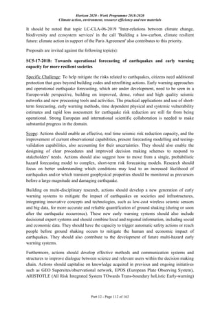 Horizon 2020 - Work Programme 2018-2020
Climate action, environment, resource efficiency and raw materials
Part 12 - Page 112 of 162
It should be noted that topic LC-CLA-06-2019 ''Inter-relations between climate change,
biodiversity and ecosystem services' in the call 'Building a low-carbon, climate resilient
future: climate action in support of the Paris Agreement' also contributes to this priority.
Proposals are invited against the following topic(s):
SC5-17-2018: Towards operational forecasting of earthquakes and early warning
capacity for more resilient societies
Specific Challenge: To help mitigate the risks related to earthquakes, citizens need additional
protection that goes beyond building codes and retrofitting actions. Early warning approaches
and operational earthquake forecasting, which are under development, need to be seen in a
Europe-wide perspective, building on improved, dense, robust and high quality seismic
networks and new processing tools and activities. The practical applications and use of short-
term forecasting, early warning methods, time dependent physical and systemic vulnerability
estimates and rapid loss assessment for earthquake risk reduction are still far from being
operational. Strong European and international scientific collaboration is needed to make
substantial progress in the domain.
Scope: Actions should enable an effective, real time seismic risk reduction capacity, and the
improvement of current observational capabilities, present forecasting modelling and testing-
validation capabilities, also accounting for their uncertainties. They should also enable the
designing of clear procedures and improved decision making schemes to respond to
stakeholders' needs. Actions should also suggest how to move from a single, probabilistic
hazard forecasting model to complex, short-term risk forecasting models. Research should
focus on better understanding which conditions may lead to an increased likelihood of
earthquakes and/or which transient geophysical properties should be monitored as precursors
before a large magnitude and damaging earthquake.
Building on multi-disciplinary research, actions should develop a new generation of early
warning systems to mitigate the impact of earthquakes on societies and infrastructures,
integrating innovative concepts and technologies, such as low-cost wireless seismic sensors
and big data, for more accurate and reliable quantification of ground shaking (during or soon
after the earthquake occurrence). These new early warning systems should also include
decisional expert systems and should combine local and regional information, including social
and economic data. They should have the capacity to trigger automatic safety actions or reach
people before ground shaking occurs to mitigate the human and economic impact of
earthquakes. They should also contribute to the development of future multi-hazard early
warning systems.
Furthermore, actions should develop effective methods and communication systems and
structures to improve dialogue between science and relevant users within the decision making
chain. Actions should capitalise on knowledge acquired in previous and ongoing initiatives
such as GEO Supersites/observational network, EPOS (European Plate Observing System),
ARISTOTLE (All Risk Integrated System TOwards Trans-boundary hoListic Early-warning)
 
