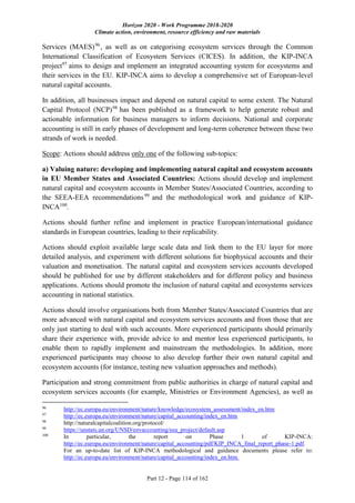 Horizon 2020 - Work Programme 2018-2020
Climate action, environment, resource efficiency and raw materials
Part 12 - Page 114 of 162
Services (MAES)96
, as well as on categorising ecosystem services through the Common
International Classification of Ecosystem Services (CICES). In addition, the KIP-INCA
project97
aims to design and implement an integrated accounting system for ecosystems and
their services in the EU. KIP-INCA aims to develop a comprehensive set of European-level
natural capital accounts.
In addition, all businesses impact and depend on natural capital to some extent. The Natural
Capital Protocol (NCP)98
has been published as a framework to help generate robust and
actionable information for business managers to inform decisions. National and corporate
accounting is still in early phases of development and long-term coherence between these two
strands of work is needed.
Scope: Actions should address only one of the following sub-topics:
a) Valuing nature: developing and implementing natural capital and ecosystem accounts
in EU Member States and Associated Countries: Actions should develop and implement
natural capital and ecosystem accounts in Member States/Associated Countries, according to
the SEEA-EEA recommendations99
and the methodological work and guidance of KIP-
INCA100
.
Actions should further refine and implement in practice European/international guidance
standards in European countries, leading to their replicability.
Actions should exploit available large scale data and link them to the EU layer for more
detailed analysis, and experiment with different solutions for biophysical accounts and their
valuation and monetisation. The natural capital and ecosystem services accounts developed
should be published for use by different stakeholders and for different policy and business
applications. Actions should promote the inclusion of natural capital and ecosystems services
accounting in national statistics.
Actions should involve organisations both from Member States/Associated Countries that are
more advanced with natural capital and ecosystem services accounts and from those that are
only just starting to deal with such accounts. More experienced participants should primarily
share their experience with, provide advice to and mentor less experienced participants, to
enable them to rapidly implement and mainstream the methodologies. In addition, more
experienced participants may choose to also develop further their own natural capital and
ecosystem accounts (for instance, testing new valuation approaches and methods).
Participation and strong commitment from public authorities in charge of natural capital and
ecosystem services accounts (for example, Ministries or Environment Agencies), as well as
96
http://ec.europa.eu/environment/nature/knowledge/ecosystem_assessment/index_en.htm
97
http://ec.europa.eu/environment/nature/capital_accounting/index_en.htm
98
http://naturalcapitalcoalition.org/protocol/
99
https://unstats.un.org/UNSD/envaccounting/eea_project/default.asp
100
In particular, the report on Phase 1 of KIP-INCA:
http://ec.europa.eu/environment/nature/capital_accounting/pdf/KIP_INCA_final_report_phase-1.pdf.
For an up-to-date list of KIP-INCA methodological and guidance documents please refer to:
http://ec.europa.eu/environment/nature/capital_accounting/index_en.htm.
 