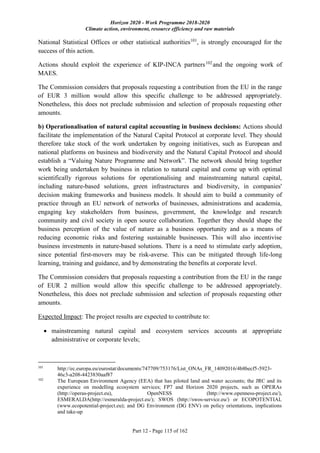 Horizon 2020 - Work Programme 2018-2020
Climate action, environment, resource efficiency and raw materials
Part 12 - Page 115 of 162
National Statistical Offices or other statistical authorities101
, is strongly encouraged for the
success of this action.
Actions should exploit the experience of KIP-INCA partners102
and the ongoing work of
MAES.
The Commission considers that proposals requesting a contribution from the EU in the range
of EUR 3 million would allow this specific challenge to be addressed appropriately.
Nonetheless, this does not preclude submission and selection of proposals requesting other
amounts.
b) Operationalisation of natural capital accounting in business decisions: Actions should
facilitate the implementation of the Natural Capital Protocol at corporate level. They should
therefore take stock of the work undertaken by ongoing initiatives, such as European and
national platforms on business and biodiversity and the Natural Capital Protocol and should
establish a “Valuing Nature Programme and Network”. The network should bring together
work being undertaken by business in relation to natural capital and come up with optimal
scientifically rigorous solutions for operationalising and mainstreaming natural capital,
including nature-based solutions, green infrastructures and biodiversity, in companies'
decision making frameworks and business models. It should aim to build a community of
practice through an EU network of networks of businesses, administrations and academia,
engaging key stakeholders from business, government, the knowledge and research
community and civil society in open source collaboration. Together they should shape the
business perception of the value of nature as a business opportunity and as a means of
reducing economic risks and fostering sustainable businesses. This will also incentivise
business investments in nature-based solutions. There is a need to stimulate early adoption,
since potential first-movers may be risk-averse. This can be mitigated through life-long
learning, training and guidance, and by demonstrating the benefits at corporate level.
The Commission considers that proposals requesting a contribution from the EU in the range
of EUR 2 million would allow this specific challenge to be addressed appropriately.
Nonetheless, this does not preclude submission and selection of proposals requesting other
amounts.
Expected Impact: The project results are expected to contribute to:
 mainstreaming natural capital and ecosystem services accounts at appropriate
administrative or corporate levels;
101
http://ec.europa.eu/eurostat/documents/747709/753176/List_ONAs_FR_14092016/4b8becf5-5923-
46c3-a208-4423830aaf87
102
The European Environment Agency (EEA) that has piloted land and water accounts; the JRC and its
experience on modelling ecosystem services; FP7 and Horizon 2020 projects, such as OPERAs
(http://operas-project.eu), OpenNESS (http://www.openness-project.eu/),
ESMERALDA(http://esmeralda-project.eu/); SWOS (http://swos-service.eu/) or ECOPOTENTIAL
(www.ecopotential-project.eu); and DG Environment (DG ENV) on policy orientations, implications
and take-up
 
