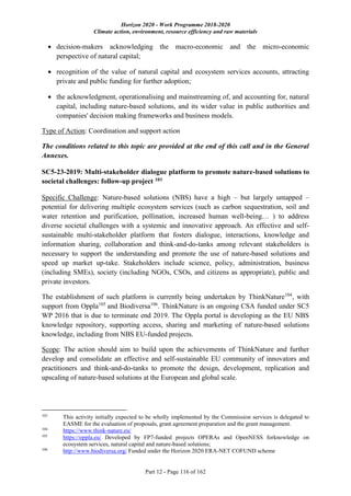 Horizon 2020 - Work Programme 2018-2020
Climate action, environment, resource efficiency and raw materials
Part 12 - Page 116 of 162
 decision-makers acknowledging the macro-economic and the micro-economic
perspective of natural capital;
 recognition of the value of natural capital and ecosystem services accounts, attracting
private and public funding for further adoption;
 the acknowledgment, operationalising and mainstreaming of, and accounting for, natural
capital, including nature-based solutions, and its wider value in public authorities and
companies' decision making frameworks and business models.
Type of Action: Coordination and support action
The conditions related to this topic are provided at the end of this call and in the General
Annexes.
SC5-23-2019: Multi-stakeholder dialogue platform to promote nature-based solutions to
societal challenges: follow-up project 103
Specific Challenge: Nature-based solutions (NBS) have a high – but largely untapped –
potential for delivering multiple ecosystem services (such as carbon sequestration, soil and
water retention and purification, pollination, increased human well-being… ) to address
diverse societal challenges with a systemic and innovative approach. An effective and self-
sustainable multi-stakeholder platform that fosters dialogue, interactions, knowledge and
information sharing, collaboration and think-and-do-tanks among relevant stakeholders is
necessary to support the understanding and promote the use of nature-based solutions and
speed up market up-take. Stakeholders include science, policy, administration, business
(including SMEs), society (including NGOs, CSOs, and citizens as appropriate), public and
private investors.
The establishment of such platform is currently being undertaken by ThinkNature104
, with
support from Oppla105
and Biodiversa106
. ThinkNature is an ongoing CSA funded under SC5
WP 2016 that is due to terminate end 2019. The Oppla portal is developing as the EU NBS
knowledge repository, supporting access, sharing and marketing of nature-based solutions
knowledge, including from NBS EU-funded projects.
Scope: The action should aim to build upon the achievements of ThinkNature and further
develop and consolidate an effective and self-sustainable EU community of innovators and
practitioners and think-and-do-tanks to promote the design, development, replication and
upscaling of nature-based solutions at the European and global scale.
103
This activity initially expected to be wholly implemented by the Commission services is delegated to
EASME for the evaluation of proposals, grant agreement preparation and the grant management.
104
https://www.think-nature.eu/
105
https://oppla.eu/ Developed by FP7-funded projects OPERAs and OpenNESS forknowledge on
ecosystem services, natural capital and nature-based solutions;
106
http://www.biodiversa.org/ Funded under the Horizon 2020 ERA-NET COFUND scheme
 