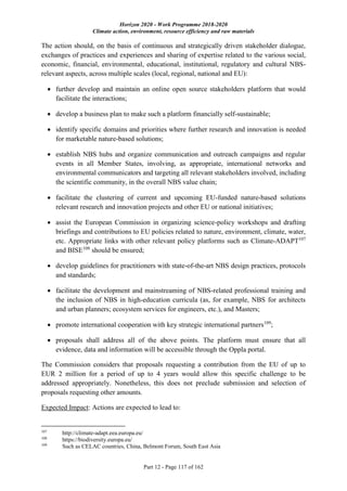 Horizon 2020 - Work Programme 2018-2020
Climate action, environment, resource efficiency and raw materials
Part 12 - Page 117 of 162
The action should, on the basis of continuous and strategically driven stakeholder dialogue,
exchanges of practices and experiences and sharing of expertise related to the various social,
economic, financial, environmental, educational, institutional, regulatory and cultural NBS-
relevant aspects, across multiple scales (local, regional, national and EU):
 further develop and maintain an online open source stakeholders platform that would
facilitate the interactions;
 develop a business plan to make such a platform financially self-sustainable;
 identify specific domains and priorities where further research and innovation is needed
for marketable nature-based solutions;
 establish NBS hubs and organize communication and outreach campaigns and regular
events in all Member States, involving, as appropriate, international networks and
environmental communicators and targeting all relevant stakeholders involved, including
the scientific community, in the overall NBS value chain;
 facilitate the clustering of current and upcoming EU-funded nature-based solutions
relevant research and innovation projects and other EU or national initiatives;
 assist the European Commission in organizing science-policy workshops and drafting
briefings and contributions to EU policies related to nature, environment, climate, water,
etc. Appropriate links with other relevant policy platforms such as Climate-ADAPT107
and BISE108
should be ensured;
 develop guidelines for practitioners with state-of-the-art NBS design practices, protocols
and standards;
 facilitate the development and mainstreaming of NBS-related professional training and
the inclusion of NBS in high-education curricula (as, for example, NBS for architects
and urban planners; ecosystem services for engineers, etc.), and Masters;
 promote international cooperation with key strategic international partners109
;
 proposals shall address all of the above points. The platform must ensure that all
evidence, data and information will be accessible through the Oppla portal.
The Commission considers that proposals requesting a contribution from the EU of up to
EUR 2 million for a period of up to 4 years would allow this specific challenge to be
addressed appropriately. Nonetheless, this does not preclude submission and selection of
proposals requesting other amounts.
Expected Impact: Actions are expected to lead to:
107
http://climate-adapt.eea.europa.eu/
108
https://biodiversity.europa.eu/
109
Such as CELAC countries, China, Belmont Forum, South East Asia
 