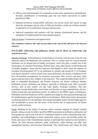 Horizon 2020 - Work Programme 2018-2020
Climate action, environment, resource efficiency and raw materials
Part 12 - Page 118 of 162
 effective and self-sustainable EU community of innovators, practitioners and think-and-
do-tanks; identification of knowledge gaps and user needs; assessment of market
potential for NBS;
 enhanced awareness among public authorities, the private sector and society at large
about the advantages and any risks of NBS and therefore a wider use of these solutions
as opposed to or in combination with grey infrastructure;
 improved cooperation and synergies with key strategic international partners and the
emergence of a global market for nature-based solutions.
Type of Action: Coordination and support action
The conditions related to this topic are provided at the end of this call and in the General
Annexes.
SC5-32-2020: Addressing wild pollinators decline and its effects on biodiversity and
ecosystem services
Specific Challenge: Wild pollinators are declining in occurrence and diversity in the EU and
numerous species are threatened with extinction. This is a serious cause for concern because
pollinators are an integral part of healthy ecosystems, where they play a central role in the
maintenance of ecosystem functioning. Without them, many plant species would decline and
eventually disappear, along with the organisms that depend on them. Since the majority of
European flowering plants (78 %) are pollinated by animals and around 84 % of European
crop species benefit to various extents from insect pollination, the decline of pollinators will
have far-reaching consequences on terrestrial ecosystems, their services and many plant
species and can lead to their collapse in the long term. This would inevitably hinder the EU’s
path to sustainable development and threaten economy and human wellbeing. Besides
pollination services, pollinators can enhance, especially at landscape scale, other ecosystem
services, such as pest control, soil and water quality, landscape aesthetics. This also
contributes towards biodiversity conservation and diversity of crops underpinning a diverse,
healthy human diet and nutritional security. In addition to the IPBES report on Pollinators,
Pollination and Food Production (2016), valuable knowledge has been generated through past
EU-funded projects and the European Red List of pollinators. While these clearly demonstrate
an alarming decline of wild pollinators and warrant immediate action, the knowledge gaps are
still considerable to assess the full extent of the decline and its repercussions on human
society and the economy.
Scope: Building on the results of previous and/or currently ongoing EU-funded research
projects, taking account the follow-up of the IPBES assessment on pollinators, pollination and
food production, and in line with the EU Pollinators Initiative, actions should develop tools,
guidelines and methodologies to better understand, analyse, assess and possibly predict the
trends and causes of the wild pollinators decline, in particular their interaction and cumulative
effects, the links between pollinator, plant, biodiversity, under farming and other land
management practices, and ecosystem functioning. They should assess and valuate the wild
 
