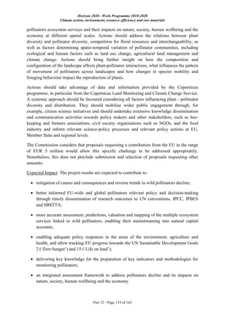 Horizon 2020 - Work Programme 2018-2020
Climate action, environment, resource efficiency and raw materials
Part 12 - Page 119 of 162
pollinators ecosystem services and their impacts on nature, society, human wellbeing and the
economy at different spatial scales. Actions should address the relations between plant
diversity and pollinator diversity, competition for floral resources and interchangeability, as
well as factors determining spatio-temporal variation of pollinator communities, including
ecological and human factors such as land use change, agricultural land management and
climate change. Actions should bring further insight on how the composition and
configuration of the landscape affects plant-pollinator interactions, what influences the pattern
of movement of pollinators across landscapes and how changes in species mobility and
foraging behaviour impact the reproduction of plants.
Actions should take advantage of data and information provided by the Copernicus
programme, in particular from the Copernicus Land Monitoring and Climate Change Service.
A systemic approach should be favoured considering all factors influencing plant - pollinator
diversity and distribution. They should mobilise wider public engagement through, for
example, citizen science initiatives and should undertake extensive knowledge dissemination
and communication activities towards policy makers and other stakeholders, such as bee-
keeping and farmers associations, civil society organisations such as NGOs, and the food
industry and inform relevant science-policy processes and relevant policy actions at EU,
Member State and regional levels.
The Commission considers that proposals requesting a contribution from the EU in the range
of EUR 5 million would allow this specific challenge to be addressed appropriately.
Nonetheless, this does not preclude submission and selection of proposals requesting other
amounts.
Expected Impact: The project results are expected to contribute to:
 mitigation of causes and consequences and reverse trends in wild pollinators decline;
 better informed EU-wide and global pollinators relevant policy and decision-making
through timely dissemination of research outcomes to UN conventions, IPCC, IPBES
and SBSTTA;
 more accurate assessment, predictions, valuation and mapping of the multiple ecosystem
services linked to wild pollinators, enabling their mainstreaming into natural capital
accounts;
 enabling adequate policy responses in the areas of the environment, agriculture and
health, and allow tracking EU progress towards the UN Sustainable Development Goals
2 (‘Zero hunger’) and 15 (‘Life on land’);
 delivering key knowledge for the preparation of key indicators and methodologies for
monitoring pollinators;
 an integrated assessment framework to address pollinators decline and its impacts on
nature, society, human wellbeing and the economy.
 