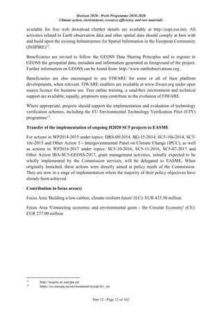 Horizon 2020 - Work Programme 2018-2020
Climate action, environment, resource efficiency and raw materials
Part 12 - Page 12 of 162
available for free web download (further details are available at http://eopi.esa.int). All
activities related to Earth observation data and other spatial data should comply at best with
and build upon the existing Infrastructure for Spatial Information in the European Community
(INSPIRE)12
.
Beneficiaries are invited to follow the GEOSS Data Sharing Principles and to register in
GEOSS the geospatial data, metadata and information generated as foreground of the project.
Further information on GEOSS can be found from: http://www.earthobservations.org.
Beneficiaries are also encouraged to use FIWARE for some or all of their platform
developments, when relevant. FIWARE enablers are available at www.fiware.org under open
source licence for business use. Free online training, a sand-box environment and technical
support are available; equally, proposers may contribute to the evolution of FIWARE.
Where appropriate, projects should support the implementation and evaluation of technology
verification schemes, including the EU Environmental Technology Verification Pilot (ETV)
programme13
.
Transfer of the implementation of ongoing H2020 SC5 projects to EASME
For actions in WP2014-2015 under topics: DRS-09-2014, BG-15-2014, SC5-19a-2014, SC5-
10c-2015 and Other Action 5 - Intergovernmental Panel on Climate Change (IPCC), as well
as actions in WP2016-2017 under topics: SC5-10-2016, SC5-11-2016, SC5-07-2017 and
Other Action IBA-SC5-GEOSS-2017, grant management activities, initially expected to be
wholly implemented by the Commission services, will be delegated to EASME. When
originally launched, these actions were directly aimed at policy needs of the Commission.
They are now in a stage of implementation where the majority of their policy objectives have
already been achieved.
Contribution to focus area(s)
Focus Area 'Building a low-carbon, climate resilient future' (LC): EUR 433.50 million
Focus Area 'Connecting economic and environmental gains - the Circular Economy' (CE):
EUR 277.00 million
12
http://inspire.ec.europa.eu/
13
https://ec.europa.eu/environment/ecoap/etv_en
 