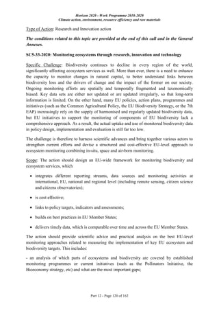 Horizon 2020 - Work Programme 2018-2020
Climate action, environment, resource efficiency and raw materials
Part 12 - Page 120 of 162
Type of Action: Research and Innovation action
The conditions related to this topic are provided at the end of this call and in the General
Annexes.
SC5-33-2020: Monitoring ecosystems through research, innovation and technology
Specific Challenge: Biodiversity continues to decline in every region of the world,
significantly affecting ecosystem services as well. More than ever, there is a need to enhance
the capacity to monitor changes in natural capital, to better understand links between
biodiversity loss and the drivers of change and the impact of the former on our society.
Ongoing monitoring efforts are spatially and temporally fragmented and taxonomically
biased. Key data sets are either not updated or are updated irregularly, so that long-term
information is limited. On the other hand, many EU policies, action plans, programmes and
initiatives (such as the Common Agricultural Policy, the EU Biodiversity Strategy, or the 7th
EAP) increasingly rely on the supply of harmonised and regularly updated biodiversity data,
but EU initiatives to support the monitoring of components of EU biodiversity lack a
comprehensive approach. As a result, the actual uptake and use of monitored biodiversity data
in policy design, implementation and evaluation is still far too low.
The challenge is therefore to harness scientific advances and bring together various actors to
strengthen current efforts and devise a structured and cost-effective EU-level approach to
ecosystem monitoring combining in-situ, space and air-born monitoring.
Scope: The action should design an EU-wide framework for monitoring biodiversity and
ecosystem services, which
 integrates different reporting streams, data sources and monitoring activities at
international, EU, national and regional level (including remote sensing, citizen science
and citizens observatories);
 is cost effective;
 links to policy targets, indicators and assessments;
 builds on best practices in EU Member States;
 delivers timely data, which is comparable over time and across the EU Member States.
The action should provide scientific advice and practical analysis on the best EU-level
monitoring approaches related to measuring the implementation of key EU ecosystem and
biodiversity targets. This includes:
- an analysis of which parts of ecosystems and biodiversity are covered by established
monitoring programmes or current initiatives (such as the Pollinators Initiative, the
Bioeconomy strategy, etc) and what are the most important gaps;
 
