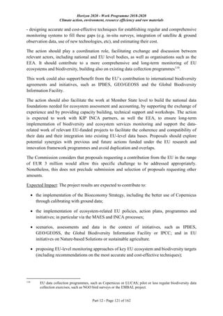 Horizon 2020 - Work Programme 2018-2020
Climate action, environment, resource efficiency and raw materials
Part 12 - Page 121 of 162
- designing accurate and cost-effective techniques for establishing regular and comprehensive
monitoring systems to fill these gaps (e.g. in-situ surveys, integration of satellite & ground
observation data, use of new technologies, etc), and estimating their cost.
The action should play a coordination role, facilitating exchange and discussion between
relevant actors, including national and EU level bodies, as well as organisations such as the
EEA. It should contribute to a more comprehensive and long-term monitoring of EU
ecosystems and biodiversity, building also on existing data collection programmes110
.
This work could also support/benefit from the EU’s contribution to international biodiversity
agreements and initiatives, such as IPBES, GEO/GEOSS and the Global Biodiversity
Information Facility.
The action should also facilitate the work at Member State level to build the national data
foundations needed for ecosystem assessment and accounting, by supporting the exchange of
experience and by providing capacity building, technical support and workshops. The action
is expected to work with KIP INCA partners, as well the EEA, to ensure long-term
implementation of biodiversity and ecosystem services monitoring and support the data-
related work of relevant EU-funded projects to facilitate the coherence and compatibility of
their data and their integration into existing EU-level data bases. Proposals should explore
potential synergies with previous and future actions funded under the EU research and
innovation framework programmes and avoid duplication and overlaps.
The Commission considers that proposals requesting a contribution from the EU in the range
of EUR 3 million would allow this specific challenge to be addressed appropriately.
Nonetheless, this does not preclude submission and selection of proposals requesting other
amounts.
Expected Impact: The project results are expected to contribute to:
 the implementation of the Bioeconomy Strategy, including the better use of Copernicus
through calibrating with ground data;
 the implementation of ecosystem-related EU policies, action plans, programmes and
initiatives; in particular via the MAES and INCA processes;
 scenarios, assessments and data in the context of initiatives, such as IPBES,
GEO/GEOSS, the Global Biodiversity Information Facility or IPCC; and in EU
initiatives on Nature-based Solutions or sustainable agriculture.
 proposing EU-level monitoring approaches of key EU ecosystem and biodiversity targets
(including recommendations on the most accurate and cost-effective techniques);
110
EU data collection programmes, such as Copernicus or LUCAS; pilot or less regular biodiversity data
collection exercises, such as NGO bird surveys or the EMBAL project.
 