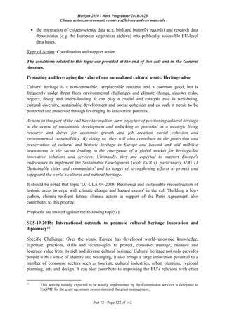 Horizon 2020 - Work Programme 2018-2020
Climate action, environment, resource efficiency and raw materials
Part 12 - Page 122 of 162
 the integration of citizen-science data (e.g. bird and butterfly records) and research data
depositories (e.g. the European vegetation archive) into publically accessible EU-level
data bases.
Type of Action: Coordination and support action
The conditions related to this topic are provided at the end of this call and in the General
Annexes.
Protecting and leveraging the value of our natural and cultural assets: Heritage alive
Cultural heritage is a non-renewable, irreplaceable resource and a common good, but is
frequently under threat from environmental challenges and climate change, disaster risks,
neglect, decay and under-funding. It can play a crucial and catalytic role in well-being,
cultural diversity, sustainable development and social cohesion and as such it needs to be
protected and preserved through leveraging its innovation potential.
Actions in this part of the call have the medium-term objective of positioning cultural heritage
at the centre of sustainable development and unlocking its potential as a strategic living
resource and driver for economic growth and job creation, social cohesion and
environmental sustainability. By doing so, they will also contribute to the protection and
preservation of cultural and historic heritage in Europe and beyond and will mobilise
investments in the sector leading to the emergence of a global market for heritage-led
innovative solutions and services. Ultimately, they are expected to support Europe's
endeavours to implement the Sustainable Development Goals (SDGs), particularly SDG 11
'Sustainable cities and communities' and its target of strengthening efforts to protect and
safeguard the world’s cultural and natural heritage.
It should be noted that topic 'LC-CLA-04-2018: Resilience and sustainable reconstruction of
historic areas to cope with climate change and hazard events' in the call 'Building a low-
carbon, climate resilient future: climate action in support of the Paris Agreement' also
contributes to this priority.
Proposals are invited against the following topic(s):
SC5-19-2018: International network to promote cultural heritage innovation and
diplomacy111
Specific Challenge: Over the years, Europe has developed world-renowned knowledge,
expertise, practices, skills and technologies to protect, conserve, manage, enhance and
leverage value from its rich and diverse cultural heritage. Cultural heritage not only provides
people with a sense of identity and belonging, it also brings a large innovation potential to a
number of economic sectors such as tourism, cultural industries, urban planning, regional
planning, arts and design. It can also contribute to improving the EU’s relations with other
111
This activity initially expected to be wholly implemented by the Commission services is delegated to
EASME for the grant agreement preparation and the grant management..
 