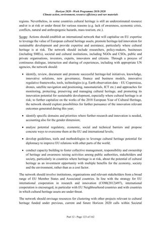 Horizon 2020 - Work Programme 2018-2020
Climate action, environment, resource efficiency and raw materials
Part 12 - Page 123 of 162
regions. Nevertheless, in some countries cultural heritage is still an underestimated resource
and/or is at risk or under threat for various reasons (e.g. lack of awareness, economic crisis,
conflicts, natural and anthropogenic hazards, mass tourism, etc.).
Scope: Actions should establish an international network that will capitalise on EU expertise
to leverage the value of European cultural heritage assets, promote heritage-led innovation for
sustainable development and provide expertise and assistance, particularly where cultural
heritage is at risk. The network should include researchers, policy-makers, businesses
(including SMEs), societal and cultural institutions, including NGOs and CSOs, public and
private organisations, investors, experts, innovators and citizens. Through a process of
continuous dialogue, interaction and sharing of experiences, including with appropriate UN
agencies, the network should:
 identify, review, document and promote successful heritage-led initiatives, knowledge,
innovative solutions, new governance, finance and business models, innovative
regulative frameworks, tools, technologies (e.g. Earth observation data – EU Copernicus,
drones, satellite navigation and positioning, nanomaterials, ICT etc.) and approaches for
monitoring, protecting, preserving and managing cultural heritage, and promoting its
innovation potential for sustainable development, especially where cultural heritage is at
risk; to further capitalize on the works of the 2018 European Year of Cultural Heritage,
the network should explore possibilities for further pursuance of the innovation relevant
outcomes generated during this year;
 identify specific domains and priorities where further research and innovation is needed,
accounting also for the gender dimension;
 analyse potential regulatory, economic, social and technical barriers and propose
concrete ways to overcome them at the EU and international levels;
 develop guidelines, tools and methodologies to leverage cultural heritage potential for
diplomacy to improve EU relations with other parts of the world;
 conduct capacity building to foster collective management, responsibility and ownership
of heritage and awareness raising activities among public authorities, stakeholders and
society, particularly in countries where heritage is at risk, about the potential of cultural
heritage as an investment opportunity with multiple benefits for the economy, society
and the environment, rather than as a cost factor.
The network should involve institutions, organisations and relevant stakeholders from a broad
range of EU Member States and Associated countries. In line with the strategy for EU
international cooperation in research and innovation (COM(2012)497), international
cooperation is encouraged, in particular with EU Neighbourhood countries and with countries
in which cultural heritage assets are under threat.
The network should envisage resources for clustering with other projects relevant to cultural
heritage funded under previous, current and future Horizon 2020 calls within Societal
 