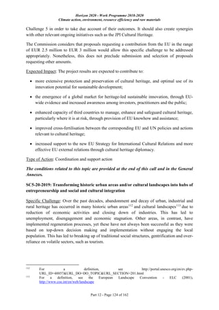 Horizon 2020 - Work Programme 2018-2020
Climate action, environment, resource efficiency and raw materials
Part 12 - Page 124 of 162
Challenge 5 in order to take due account of their outcomes. It should also create synergies
with other relevant ongoing initiatives such as the JPI Cultural Heritage.
The Commission considers that proposals requesting a contribution from the EU in the range
of EUR 2.5 million to EUR 3 million would allow this specific challenge to be addressed
appropriately. Nonetheless, this does not preclude submission and selection of proposals
requesting other amounts.
Expected Impact: The project results are expected to contribute to:
 more extensive protection and preservation of cultural heritage, and optimal use of its
innovation potential for sustainable development;
 the emergence of a global market for heritage-led sustainable innovation, through EU-
wide evidence and increased awareness among investors, practitioners and the public;
 enhanced capacity of third countries to manage, enhance and safeguard cultural heritage,
particularly where it is at risk, through provision of EU knowhow and assistance;
 improved cross-fertilisation between the corresponding EU and UN policies and actions
relevant to cultural heritage;
 increased support to the new EU Strategy for International Cultural Relations and more
effective EU external relations through cultural heritage diplomacy.
Type of Action: Coordination and support action
The conditions related to this topic are provided at the end of this call and in the General
Annexes.
SC5-20-2019: Transforming historic urban areas and/or cultural landscapes into hubs of
entrepreneurship and social and cultural integration
Specific Challenge: Over the past decades, abandonment and decay of urban, industrial and
rural heritage has occurred in many historic urban areas112
and cultural landscapes113
due to
reduction of economic activities and closing down of industries. This has led to
unemployment, disengagement and economic stagnation. Other areas, in contrast, have
implemented regeneration processes, yet these have not always been successful as they were
based on top-down decision making and implementation without engaging the local
population. This has led to breaking up of traditional social structures, gentrification and over-
reliance on volatile sectors, such as tourism.
112
For a definition, see http://portal.unesco.org/en/ev.php-
URL_ID=48857&URL_DO=DO_TOPIC&URL_SECTION=201.html
113
For a definition, see the European Landscape Convention - ELC (2001),
http://www.coe.int/en/web/landscape
 