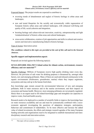 Horizon 2020 - Work Programme 2018-2020
Climate action, environment, resource efficiency and raw materials
Part 12 - Page 126 of 162
Expected Impact: The project results are expected to contribute to:
 reversing trends of abandonment and neglect of historic heritage in urban areas and
landscapes;
 new and tested blueprints for the socially and economically viable regeneration of
European historic urban areas and cultural landscapes, with enhanced well-being and
quality of life, social cohesion and integration;
 boosting heritage and culture-relevant innovation, creativity, entrepreneurship and light
'reindustrialisation' of historic urban areas and cultural landscapes;
 cross-sector collaboration, creation of job opportunities and skills in cultural and creative
sectors and innovative manufacturing linked to historic heritage.
Type of Action: Innovation action
The conditions related to this topic are provided at the end of this call and in the General
Annexes.
Specific support and implementation aspects
Proposals are invited against the following topic(s):
SC5-21-2019-2020: ERA-NET Cofund action for climate action, environment, resource
efficiency and raw materials119
Specific Challenge: Millions of Europeans receive high quality drinking water every day.
However, the provision of safe water for drinking purposes is threatened by, amongst other
factors, new and emerging pollutants. Many of them are used and released continuously in the
aquatic environments (freshwaters, groundwater, marine) where they impact organisms,
ecosystems and may end up in the human food chain.
Key knowledge gaps remain around the environmental behaviour of new and emerging
pollutants, both in water resources and in the marine environment, and their impacts on
ecosystem and human health. Moreover, most emerging pollutants are not properly regulated.
Hence there is an urgent need to fill related knowledge gaps and strengthen our capacities to
improve water, food and health security.
Research needs to be deployed in a number of scientific fields to improve the knowledge base
on water resources availability and use and must be systematically combined with a socio-
economic approach investigating the questions of adaptation strategies, participation,
behaviour and commitment of stakeholders. To be more effective and increase the added
value of related investments, the efforts and strategic research agendas of the many European
funding networks and organisations need to be integrated to establish transnational and trans-
disciplinary research and innovation actions.
119
This topic will not continue in 2020.
 