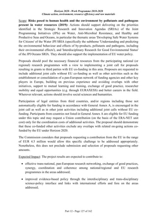 Horizon 2020 - Work Programme 2018-2020
Climate action, environment, resource efficiency and raw materials
Part 12 - Page 127 of 162
Scope: Risks posed to human health and the environment by pollutants and pathogens
present in water resources (2019): Actions should support delivering on the priorities
identified in the Strategic Research and Innovation Agendas (SRIAs) of the Joint
Programming Initiatives (JPIs) on Water, Anti-Microbial Resistance, and Healthy and
Productive Seas and Oceans, in particular the thematic areas 'Developing Safe Water Systems
for Citizens' of the Water JPI SRIA (specifically the subtheme 'Understanding and predicting
the environmental behaviour and effects of by-products, pollutants and pathogens, including
their environmental effects'), and 'Interdisciplinary Research for Good Environmental Status'
of the JPI Oceans SRIA. They should also support the implementation of EU water policy.
Proposals should pool the necessary financial resources from the participating national (or
regional) research programmes with a view to implementing a joint call for proposals
resulting in grants to third parties with EU co-funding in this area. Proposers are requested to
include additional joint calls without EU co-funding as well as other activities such as the
establishment or consolidation of a pan-European network of funding agencies and other key
players in Europe, building on previous experience and avoiding overlaps with other
initiatives, support to mutual learning and training, exchange of good practice, researcher
mobility and equal opportunities (e.g. through EURAXESS) and better careers in the field.
Wherever relevant, actions should involve social sciences and humanities.
Participation of legal entities from third countries, and/or regions including those not
automatically eligible for funding in accordance with General Annex A, is encouraged in the
joint call as well as in other joint activities including additional joint calls without EU co-
funding. Participants from countries not listed in General Annex A are eligible for EU funding
under this topic and may request a Union contribution (on the basis of the ERA-NET unit
cost) only for the coordination costs of additional activities. The proposal should demonstrate
that these co-funded other activities exclude any overlaps with related on-going actions co-
funded by the EU under Horizon 2020.
The Commission considers that proposals requesting a contribution from the EU in the range
of EUR 4.5 million would allow this specific challenge to be addressed appropriately.
Nonetheless, this does not preclude submission and selection of proposals requesting other
amounts.
Expected Impact: The project results are expected to contribute to:
 effective trans-national, pan-European research networking, exchange of good practices,
synergy, coordination and coherence among national/regional and EU research
programmes in the areas addressed;
 improved evidence-based policy through the interdisciplinary and trans-disciplinary
science-policy interface and links with international efforts and fora on the areas
addressed;
 