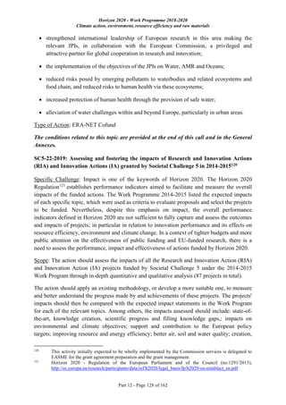 Horizon 2020 - Work Programme 2018-2020
Climate action, environment, resource efficiency and raw materials
Part 12 - Page 128 of 162
 strengthened international leadership of European research in this area making the
relevant JPIs, in collaboration with the European Commission, a privileged and
attractive partner for global cooperation in research and innovation;
 the implementation of the objectives of the JPIs on Water, AMR and Oceans;
 reduced risks posed by emerging pollutants to waterbodies and related ecosystems and
food chain, and reduced risks to human health via these ecosystems;
 increased protection of human health through the provision of safe water;
 alleviation of water challenges within and beyond Europe, particularly in urban areas.
Type of Action: ERA-NET Cofund
The conditions related to this topic are provided at the end of this call and in the General
Annexes.
SC5-22-2019: Assessing and fostering the impacts of Research and Innovation Actions
(RIA) and Innovation Actions (IA) granted by Societal Challenge 5 in 2014-2015120
Specific Challenge: Impact is one of the keywords of Horizon 2020. The Horizon 2020
Regulation121
establishes performance indicators aimed to facilitate and measure the overall
impacts of the funded actions. The Work Programme 2014-2015 listed the expected impacts
of each specific topic, which were used as criteria to evaluate proposals and select the projects
to be funded. Nevertheless, despite this emphasis on impact, the overall performance
indicators defined in Horizon 2020 are not sufficient to fully capture and assess the outcomes
and impacts of projects; in particular in relation to innovation performance and its effects on
resource efficiency, environment and climate change. In a context of tighter budgets and more
public attention on the effectiveness of public funding and EU-funded research, there is a
need to assess the performance, impact and effectiveness of actions funded by Horizon 2020.
Scope: The action should assess the impacts of all the Research and Innovation Action (RIA)
and Innovation Action (IA) projects funded by Societal Challenge 5 under the 2014-2015
Work Program through in-depth quantitative and qualitative analysis (87 projects in total).
The action should apply an existing methodology, or develop a more suitable one, to measure
and better understand the progress made by and achievements of these projects. The projects'
impacts should then be compared with the expected impact statements in the Work Program
for each of the relevant topics. Among others, the impacts assessed should include: state-of-
the-art, knowledge creation, scientific progress and filling knowledge gaps,; impacts on
environmental and climate objectives; support and contribution to the European policy
targets; improving resource and energy efficiency; better air, soil and water quality; creation,
120
This activity initially expected to be wholly implemented by the Commission services is delegated to
EASME for the grant agreement preparation and the grant management.
121
Horizon 2020 - Regulation of the European Parliament and of the Council (no.1291/2013),
http://ec.europa.eu/research/participants/data/ref/h2020/legal_basis/fp/h2020-eu-establact_en.pdf
 