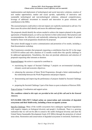 Horizon 2020 - Work Programme 2018-2020
Climate action, environment, resource efficiency and raw materials
Part 12 - Page 129 of 162
implementation and deployment of technological and social innovative solutions; creation of
new market opportunities; market and social up-take, replicability of innovative and
sustainable technological and non-technological solutions; enhanced competitiveness;
leverage of additional investment in research and innovation in green solutions; and
contribution to the SDGs.
The assessed projects could achieve relevant impacts not explicitly mentioned in call text. For
these cases the action shall identify and assess the additional impacts.
The proposals should identify the actions needed to achieve the impacts planned in the grants
agreements of funded projects, as well as any barriers to their achievement. Best practices and
recommendations for effectively and realistically enhancing the potential impact of actions
funded by future work programmes should also be proposed.
The action should engage in active communication and promotion of its results, including a
final dissemination workshop.
The Commission considers that proposals requesting a contribution from the EU in the range
of EUR 0.6 million and with a duration of 12 months would allow this specific challenge to
be addressed appropriately. Nonetheless, this does not preclude submission and selection of
proposals requesting other amounts or duration.
Expected Impact: the action is expected to contribute to:
 maximising the impact of Societal Challenge 5 projects on environmental (including
climate), social and economic objectives;
 enhancing the outcomes of future Work Programmes, through a better understanding of
the relationship between the Work Programmes and project impacts;
 demonstrating and improving the performance of projects funded by Societal Challenge
5;
 preparing the Societal Challenge 5 part of the future ex-post evaluation of Horizon 2020.
Type of Action: Coordination and support action
The conditions related to this topic are provided at the end of this call and in the General
Annexes.
SC5-34-2020: ERA-NET Cofund action on conservation and restoration of degraded
ecosystems and their biodiversity, including a focus on aquatic systems
Specific Challenge: Many of the world's ecosystems have undergone significant degradation
with negative impacts on biological diversity and people’s livelihoods. There is a growing
realization that we will not be able to conserve the earth's biological diversity and meet the
United Nation Sustainable Development Goals (UN SDGs) through the protection of critical
areas alone. Restoration and conservation of degraded ecosystems in terrestrial, freshwater as
 