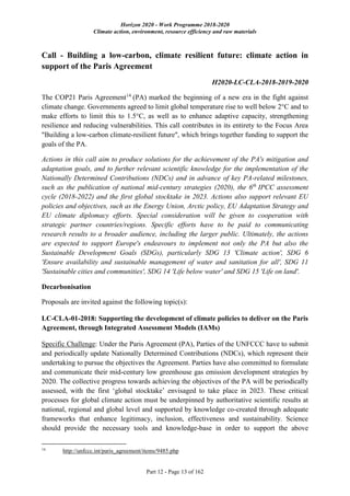 Horizon 2020 - Work Programme 2018-2020
Climate action, environment, resource efficiency and raw materials
Part 12 - Page 13 of 162
Call - Building a low-carbon, climate resilient future: climate action in
support of the Paris Agreement
H2020-LC-CLA-2018-2019-2020
The COP21 Paris Agreement14
(PA) marked the beginning of a new era in the fight against
climate change. Governments agreed to limit global temperature rise to well below 2°C and to
make efforts to limit this to 1.5°C, as well as to enhance adaptive capacity, strengthening
resilience and reducing vulnerabilities. This call contributes in its entirety to the Focus Area
"Building a low-carbon climate-resilient future", which brings together funding to support the
goals of the PA.
Actions in this call aim to produce solutions for the achievement of the PA's mitigation and
adaptation goals, and to further relevant scientific knowledge for the implementation of the
Nationally Determined Contributions (NDCs) and in advance of key PA-related milestones,
such as the publication of national mid-century strategies (2020), the 6th
IPCC assessment
cycle (2018-2022) and the first global stocktake in 2023. Actions also support relevant EU
policies and objectives, such as the Energy Union, Arctic policy, EU Adaptation Strategy and
EU climate diplomacy efforts. Special consideration will be given to cooperation with
strategic partner countries/regions. Specific efforts have to be paid to communicating
research results to a broader audience, including the larger public. Ultimately, the actions
are expected to support Europe's endeavours to implement not only the PA but also the
Sustainable Development Goals (SDGs), particularly SDG 13 'Climate action', SDG 6
'Ensure availability and sustainable management of water and sanitation for all', SDG 11
'Sustainable cities and communities', SDG 14 'Life below water' and SDG 15 'Life on land'.
Decarbonisation
Proposals are invited against the following topic(s):
LC-CLA-01-2018: Supporting the development of climate policies to deliver on the Paris
Agreement, through Integrated Assessment Models (IAMs)
Specific Challenge: Under the Paris Agreement (PA), Parties of the UNFCCC have to submit
and periodically update Nationally Determined Contributions (NDCs), which represent their
undertaking to pursue the objectives the Agreement. Parties have also committed to formulate
and communicate their mid-century low greenhouse gas emission development strategies by
2020. The collective progress towards achieving the objectives of the PA will be periodically
assessed, with the first ‘global stocktake’ envisaged to take place in 2023. These critical
processes for global climate action must be underpinned by authoritative scientific results at
national, regional and global level and supported by knowledge co-created through adequate
frameworks that enhance legitimacy, inclusion, effectiveness and sustainability. Science
should provide the necessary tools and knowledge-base in order to support the above
14
http://unfccc.int/paris_agreement/items/9485.php
 