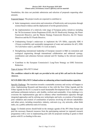 Horizon 2020 - Work Programme 2018-2020
Climate action, environment, resource efficiency and raw materials
Part 12 - Page 131 of 162
Nonetheless, this does not preclude submission and selection of proposals requesting other
amounts.
Expected Impact: The project results are expected to contribute to:
 better management, conservation and restoration of biodiversity and ecosystems through
science-based evidence and the deployment of on-the-ground actions;
 the implementation of a relatively wide range of European policy initiatives including
the 7th Environment Action Programme (EAP); the EU Biodiversity Strategy; the Water
Framework Directive; and the Marine Strategy Framework Directive, the EU Nature
Directives and the EU Floods Directive;
 Underpinning Europe’s endeavours to implement the UN SDGs, especially SDG 6
(‘Ensure availability and sustainable management of water and sanitation for all’), SDG
14 (‘Life below water’), and SDG 15 (‘Life on land’);
 Strengthening international leadership of European research in R&I on restoration and
ecological engineering through transnational collaboration and enhanced synergy,
coordination and coherence between national and EU funding in the relevant research
fields.
 Contribute to the European Commission’s Long-Term Strategy on GHG Emissions
Reduction.
Type of Action: ERA-NET Cofund
The conditions related to this topic are provided at the end of this call and in the General
Annexes.
SC5-35-2020: ERA-NET Cofund action on enhancing urban transformation capacities
Specific Challenge: The transition towards a sustainable economy and society will happen in
cities. Implementing Research and Innovation in line with the New Urban Agenda and the
Urban Agenda for the EU is crucial to reach Sustainable Development Goal 11 to make cities
and human settlements inclusive, safe, healthy, resilient and sustainable. A key challenge is to
overcome the implementation gap and to enhance urban transformation capacities through
integrated approaches and by utilising new technologies and tools, co-creation of knowledge,
joint validation and creation of communities of practice involving all relevant stakeholders
and urban actors, including researchers, industry, end-users (e.g. city networks, urban think
tanks, etc.), public authorities and civil society.
Scope: Co-funded actions should build on the strategic agenda of the JPI Urban Europe and
pool the necessary financial resources from the participating national (or regional) research
programmes with a view to implementing joint calls for proposals resulting in grants to third
parties with EU co-funding in this area.
 