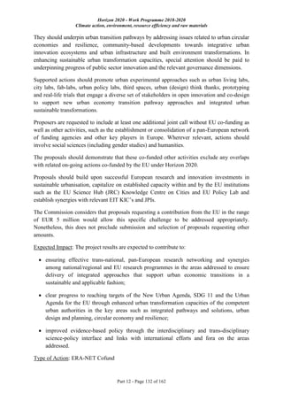 Horizon 2020 - Work Programme 2018-2020
Climate action, environment, resource efficiency and raw materials
Part 12 - Page 132 of 162
They should underpin urban transition pathways by addressing issues related to urban circular
economies and resilience, community-based developments towards integrative urban
innovation ecosystems and urban infrastructure and built environment transformations. In
enhancing sustainable urban transformation capacities, special attention should be paid to
underpinning progress of public sector innovation and the relevant governance dimensions.
Supported actions should promote urban experimental approaches such as urban living labs,
city labs, fab-labs, urban policy labs, third spaces, urban (design) think thanks, prototyping
and real-life trials that engage a diverse set of stakeholders in open innovation and co-design
to support new urban economy transition pathway approaches and integrated urban
sustainable transformations.
Proposers are requested to include at least one additional joint call without EU co-funding as
well as other activities, such as the establishment or consolidation of a pan-European network
of funding agencies and other key players in Europe. Wherever relevant, actions should
involve social sciences (including gender studies) and humanities.
The proposals should demonstrate that these co-funded other activities exclude any overlaps
with related on-going actions co-funded by the EU under Horizon 2020.
Proposals should build upon successful European research and innovation investments in
sustainable urbanisation, capitalize on established capacity within and by the EU institutions
such as the EU Science Hub (JRC) Knowledge Centre on Cities and EU Policy Lab and
establish synergies with relevant EIT KIC’s and JPIs.
The Commission considers that proposals requesting a contribution from the EU in the range
of EUR 5 million would allow this specific challenge to be addressed appropriately.
Nonetheless, this does not preclude submission and selection of proposals requesting other
amounts.
Expected Impact: The project results are expected to contribute to:
 ensuring effective trans-national, pan-European research networking and synergies
among national/regional and EU research programmes in the areas addressed to ensure
delivery of integrated approaches that support urban economic transitions in a
sustainable and applicable fashion;
 clear progress to reaching targets of the New Urban Agenda, SDG 11 and the Urban
Agenda for the EU through enhanced urban transformation capacities of the competent
urban authorities in the key areas such as integrated pathways and solutions, urban
design and planning, circular economy and resilience;
 improved evidence-based policy through the interdisciplinary and trans-disciplinary
science-policy interface and links with international efforts and fora on the areas
addressed.
Type of Action: ERA-NET Cofund
 