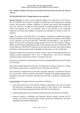 Horizon 2020 - Work Programme 2018-2020
Climate action, environment, resource efficiency and raw materials
Part 12 - Page 133 of 162
The conditions related to this topic are provided at the end of this call and in the General
Annexes.
SC5-36-2020: ERA-NET Cofund action on raw materials
Specific Challenge: In order to secure sustainable supply of raw materials to the EU society,
the raw materials sector needs to strengthen its performance and competitiveness through
research and innovation. Stronger integration of national and regional R&I programmes
across the whole EU is needed to tap the potential of available funding and to reach the
critical mass pushing the EU raw materials sector to the forefront in the sustainable
production of primary and secondary raw materials and substitution of critical or scarce raw
materials.
Scope: The objective of the ERA-NET is to strengthen co-ordination of national and regional
research programmes in the field of non-energy non-agricultural raw materials, while building
on the experience of previous ERA-NETs ERA-MIN and ERA-MIN 2. This should be
achieved in line with the integrated strategy proposed in the EU Raw Materials Initiative
(RMI) and the Strategic Implementation Plan of the European Innovation Partnership (EIP)
on Raw Materials. The ERA-NET should cover the whole raw materials value chain including
exploration, extraction and processing technologies and recycling, as well as substitution.
Proposals should pool the necessary financial resources from the participating national (or
regional) research programmes with a view to implementing a joint call for proposals
resulting in grants to third parties with EU co-funding in this area.
Proposers are requested to include other joint activities including additional joint calls without
EU co-funding.
The proposal should demonstrate that these co-funded other activities exclude any overlaps
with related on-going actions co-funded by the EU under Horizon 2020 SC5.
The Commission considers that for this topic, proposals requesting a contribution from the
EU of up to EUR 5 million would allow this specific challenge to be addressed appropriately.
Nonetheless, this does not preclude submission and selection of proposals requesting other
amounts.
Expected Impact: The project results are expected to contribute to:
 achieving the objectives of the EIP Raw Materials, particularly in the area of research
and innovation co-ordination maximising impact of other actions in the Technology
pillar of the Strategic Implementation Plan of the EIP on Raw Materials;
 reduced fragmentation of raw materials research and innovation efforts across Europe;
 improved synergy, co-ordination and coherence between regional, national and EU
funding in the relevant research fields through transnational collaboration, and where
appropriate international collaboration;
 
