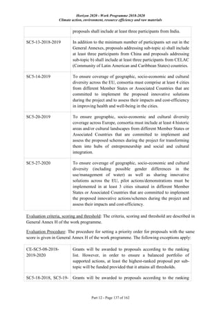 Horizon 2020 - Work Programme 2018-2020
Climate action, environment, resource efficiency and raw materials
Part 12 - Page 137 of 162
proposals shall include at least three participants from India.
SC5-13-2018-2019 In addition to the minimum number of participants set out in the
General Annexes, proposals addressing sub-topic a) shall include
at least three participants from China and proposals addressing
sub-topic b) shall include at least three participants from CELAC
(Community of Latin American and Caribbean States) countries.
SC5-14-2019 To ensure coverage of geographic, socio-economic and cultural
diversity across the EU, consortia must comprise at least 4 cities
from different Member States or Associated Countries that are
committed to implement the proposed innovative solutions
during the project and to assess their impacts and cost-efficiency
in improving health and well-being in the cities.
SC5-20-2019 To ensure geographic, socio-economic and cultural diversity
coverage across Europe, consortia must include at least 4 historic
areas and/or cultural landscapes from different Member States or
Associated Countries that are committed to implement and
assess the proposed schemes during the project for transforming
them into hubs of entrepreneurship and social and cultural
integration.
SC5-27-2020 To ensure coverage of geographic, socio-economic and cultural
diversity (including possible gender differences in the
use/management of water) as well as sharing innovative
solutions across the EU, pilot actions/demonstrations must be
implemented in at least 3 cities situated in different Member
States or Associated Countries that are committed to implement
the proposed innovative actions/schemes during the project and
assess their impacts and cost-efficiency.
Evaluation criteria, scoring and threshold: The criteria, scoring and threshold are described in
General Annex H of the work programme.
Evaluation Procedure: The procedure for setting a priority order for proposals with the same
score is given in General Annex H of the work programme. The following exceptions apply:
CE-SC5-08-2018-
2019-2020
Grants will be awarded to proposals according to the ranking
list. However, in order to ensure a balanced portfolio of
supported actions, at least the highest-ranked proposal per sub-
topic will be funded provided that it attains all thresholds.
SC5-18-2018, SC5-19- Grants will be awarded to proposals according to the ranking
 