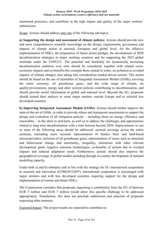 Horizon 2020 - Work Programme 2018-2020
Climate action, environment, resource efficiency and raw materials
Part 12 - Page 14 of 162
mentioned processes, and contribute to the high impact and quality of the major emitters’
submissions.
Scope: Actions should address only one of the following sub-topics:
a) Supporting the design and assessment of climate policies: Actions should provide new
and more comprehensive scientific knowledge on the design, requirements, governance and
impacts of climate action at national, European and global level, for the effective
implementation of NDCs, the preparation of future action pledges, the development of 2050
decarbonisation strategies in major emitting countries and for supporting the 2023 global
stocktake under the UNFCCC. The potential and feasibility for dynamically increasing
decarbonisation ambition over time should be considered, together with related socio-
economic impacts and co-benefits (for example those related to water, air pollution or avoided
impacts of climate change), also taking into consideration market-driven actions. This action
should be based on the use of ensembles of Integrated Assessment Models (IAMs), covering
the entire economy, all greenhouse gases, and the wide range of climate, air
quality/environment, energy and other sectoral policies contributing to decarbonisation, and
should provide useful information at global and national level. Beyond the EU, proposals
should extend their analysis to some major emitters outside Europe and to selected less
developed countries.
b) Improving Integrated Assessment Models (IAMs): Actions should further improve the
state-of-the-art of IAMs, in order to provide robust and transparent assessments to support the
design and evaluation of all mitigation policies – including those on energy efficiency and
renewables – in the short to mid-term, as well as to address the challenges and opportunities
related to long term decarbonisation with a time horizon beyond 2050. Improvements in one
or more of the following areas should be addressed: sectoral coverage across the entire
economy (including more accurate representation of bunker fuels and land-based
emissions/sinks), inclusion of all greenhouse gases, representation of issues such as structural
and behavioural change and uncertainty, inequality, interaction with other relevant
development goals, negative emission technologies, co-benefits of actions due to avoided
impacts and reduced adaptation needs. Furthermore, actions should also improve the
geographical coverage of global models including through in-country development of national
modelling capacity.
Under both a) and b) subtopics and in line with the strategy for EU international cooperation
in research and innovation (COM(2012)497), international cooperation is encouraged with
major emitters and with less developed countries requiring support for the design and
implementation of current and future NDCs.
The Commission considers that proposals requesting a contribution from the EU of between
EUR 5 million and EUR 7 million would allow this specific challenge to be addressed
appropriately. Nonetheless, this does not preclude submission and selection of proposals
requesting other amounts.
Expected Impact: The project results are expected to contribute to:
 