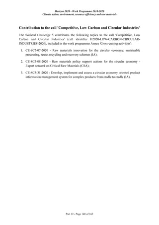 Horizon 2020 - Work Programme 2018-2020
Climate action, environment, resource efficiency and raw materials
Part 12 - Page 140 of 162
Contribution to the call 'Competitive, Low Carbon and Circular Industries'
The Societal Challenge 5 contributes the following topics to the call 'Competitive, Low
Carbon and Circular Industries' (call identifier H2020-LOW-CARBON-CIRCULAR-
INDUSTRIES-2020), included in the work programme Annex 'Cross-cutting activities':
1. CE-SC5-07-2020 - Raw materials innovation for the circular economy: sustainable
processing, reuse, recycling and recovery schemes (IA);
2. CE-SC5-08-2020 - Raw materials policy support actions for the circular economy -
Expert network on Critical Raw Materials (CSA);
3. CE-SC5-31-2020 - Develop, implement and assess a circular economy oriented product
information management system for complex products from cradle to cradle (IA).
 