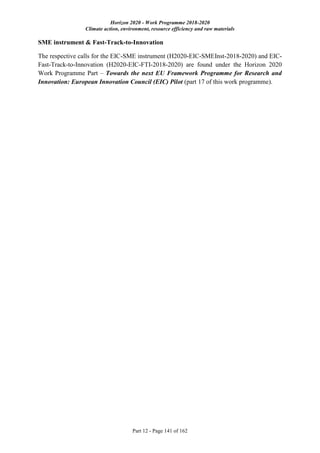Horizon 2020 - Work Programme 2018-2020
Climate action, environment, resource efficiency and raw materials
Part 12 - Page 141 of 162
SME instrument & Fast-Track-to-Innovation
The respective calls for the EIC-SME instrument (H2020-EIC-SMEInst-2018-2020) and EIC-
Fast-Track-to-Innovation (H2020-EIC-FTI-2018-2020) are found under the Horizon 2020
Work Programme Part – Towards the next EU Framework Programme for Research and
Innovation: European Innovation Council (EIC) Pilot (part 17 of this work programme).
 