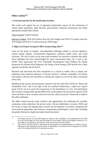 Horizon 2020 - Work Programme 2018-2020
Climate action, environment, resource efficiency and raw materials
Part 12 - Page 142 of 162
Other actions125
1. External expertise for the monitoring of actions
This action will support the use of appointed independent experts for the monitoring of
actions (grant agreement, grant decision, procurements, financial instruments) and where
appropriate include ethics checks.
Type of Action: Expert Contracts
Indicative budget: EUR 0.68 million from the 2018 budget and EUR 0.72 million from the
2019 budget and EUR 0.72 million from the 2020 budget
2. High Level Expert Group for SRIA on innovating cities126
Cities are the home of complex, inter-dependent challenges related to resource depletion,
climate change impacts, environmental degradation, pollution, health issues and social
exclusion. The role of cities as key actors and incubators for innovative solutions that tackle
these challenges has been acknowledged by many international policy for a such as the
COP21 Paris Agreement, the UN's Sustainable Development Goals (SDGs), the Sendai
framework for Disaster Risk Reduction, the Energy Union Strategy 2030 and the new Urban
Agendas worldwide and for the EU.
Research and innovation has been recognized as a crucial to enable cities to design and
implement their transition pathways to become inclusive, resilient, sustainable, low-carbon
and resource efficient and contribute to meeting the targets set out by the above mentioned
policy fora.
Building on the success and momentum created by the first calls (2017-2018) on “Smart and
Sustainable Cities” and in the light of the new political frameworks, a high level experts
group will be set up to assist the Commission in the formulation of a new, forward-looking
and visionary strategic R&I agenda (SRIA) that would enhance the innovation capacity of the
cities and foster a more systemic and cross-sectorial ‘urban ecosystem’ framework to address
the urban challenges.
The SRIA should provide scope, ambition and opportunities for mobilizing the scientific
community, urban authorities, the private sector, relevant stakeholders, investors, NGOs and
the society at large and aligning them towards the development of systemic, integrated and
cross-sectorial approaches and solutions encapsulating technological, social (also including
the gender dimension), digital and nature-based innovation.
125
The budget amounts for the 2020 budget are subject to the availability of the appropriations provided
for in the draft budget for 2020 after the adoption of the budget 2020 by the budgetary authority or, if
the budget is not adopted, as provided for in the system of provisional twelfths.
126
This activity directly aiming at supporting the development and implementation of evidence base for
R&I policies and supporting various groups of stakeholders is excluded from the delegation to EASME
and will be implemented by the Commission services.
 