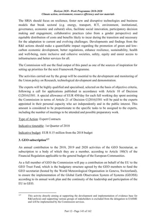Horizon 2020 - Work Programme 2018-2020
Climate action, environment, resource efficiency and raw materials
Part 12 - Page 143 of 162
The SRIA should focus on resilience, foster new and disruptive technologies and business
models that break sectoral (e.g. energy, transport, ICT, environment, institutional,
governance, economic and cultural) silos, facilitate social innovation, participatory decision
making and engagement, collaborative practices (also from a gender perspective) and
equitable distribution of costs and benefits likely to incur during the transition and necessary
for the adaptation to current and evolving challenges. Developments and findings from the
R&I actions should make a quantifiable impact regarding the promotion of green and low-
carbon economic development, better regulations, enhance resilience, sustainability, health
and well-being, more inclusive and cohesive societies, safety, equity and easier access to
infrastructures and better services for all.
The Commission will use the final output of this panel as one of the sources of inspiration for
setting up priorities for the next Framework Programme.
The activities carried out by the group will be essential to the development and monitoring of
the Union policy on Research, technological development and demonstration.
The experts will be highly qualified and specialised, selected on the basis of objective criteria,
following a call for applications published in accordance with Article 10 of Decision
C(2016)3301. A special allowance of EUR 450/day for each full working day spent assisting
the Commission in terms of Article 21 of Decision C(2016)3301 will be paid to the experts
appointed in their personal capacity who act independently and in the public interest. This
amount is considered to be proportionate to the specific tasks to be assigned to the experts,
including the number of meetings to be attended and possible preparatory work.
Type of Action: Expert Contracts
Indicative timetable: 1st Quarter of 2018
Indicative budget: EUR 0.15 million from the 2018 budget
3. GEO subscription127
An annual contribution to the 2018, 2019 and 2020 activities of the GEO Secretariat, as
subscription to a body of which they are a member, according to Article 180(3) of the
Financial Regulation applicable to the general budget of the European Communities.
As a full member of GEO the Commission will pay a contribution on behalf of the EU to the
GEO Trust Fund, which is the budgetary structure agreed by the GEO members to fund the
GEO secretariat (hosted by the World Meteorological Organisation in Geneva, Switzerland),
to ensure the implementation of the Global Earth Observation System of Systems (GEOSS)
according to its annual work plan and the continuity of the leadership and participation of the
EU in GEO.
127
This activity directly aiming at supporting the development and implementation of evidence base for
R&I policies and supporting various groups of stakeholders is excluded from the delegation to EASME
and will be implemented by the Commission services.
 