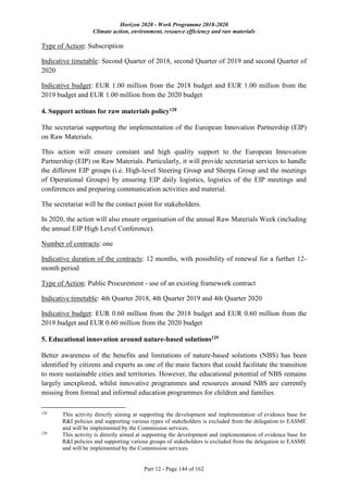 Horizon 2020 - Work Programme 2018-2020
Climate action, environment, resource efficiency and raw materials
Part 12 - Page 144 of 162
Type of Action: Subscription
Indicative timetable: Second Quarter of 2018, second Quarter of 2019 and second Quarter of
2020
Indicative budget: EUR 1.00 million from the 2018 budget and EUR 1.00 million from the
2019 budget and EUR 1.00 million from the 2020 budget
4. Support actions for raw materials policy128
The secretariat supporting the implementation of the European Innovation Partnership (EIP)
on Raw Materials.
This action will ensure constant and high quality support to the European Innovation
Partnership (EIP) on Raw Materials. Particularly, it will provide secretariat services to handle
the different EIP groups (i.e. High-level Steering Group and Sherpa Group and the meetings
of Operational Groups) by ensuring EIP daily logistics, logistics of the EIP meetings and
conferences and preparing communication activities and material.
The secretariat will be the contact point for stakeholders.
In 2020, the action will also ensure organisation of the annual Raw Materials Week (including
the annual EIP High Level Conference).
Number of contracts: one
Indicative duration of the contracts: 12 months, with possibility of renewal for a further 12-
month period
Type of Action: Public Procurement - use of an existing framework contract
Indicative timetable: 4th Quarter 2018, 4th Quarter 2019 and 4th Quarter 2020
Indicative budget: EUR 0.60 million from the 2018 budget and EUR 0.60 million from the
2019 budget and EUR 0.60 million from the 2020 budget
5. Educational innovation around nature-based solutions129
Better awareness of the benefits and limitations of nature-based solutions (NBS) has been
identified by citizens and experts as one of the main factors that could facilitate the transition
to more sustainable cities and territories. However, the educational potential of NBS remains
largely unexplored, whilst innovative programmes and resources around NBS are currently
missing from formal and informal education programmes for children and families.
128
This activity directly aiming at supporting the development and implementation of evidence base for
R&I policies and supporting various types of stakeholders is excluded from the delegation to EASME
and will be implemented by the Commission services.
129
This activity is directly aimed at supporting the development and implementation of evidence base for
R&I policies and supporting various groups of stakeholders is excluded from the delegation to EASME
and will be implemented by the Commission services.
 