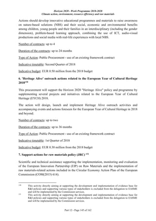 Horizon 2020 - Work Programme 2018-2020
Climate action, environment, resource efficiency and raw materials
Part 12 - Page 145 of 162
Actions should develop innovative educational programmes and materials to raise awareness
on nature-based solutions (NBS) and their social, economic and environmental benefits
among children, young people and their families in an interdisciplinary (including the gender
dimension), problem-based learning approach, combining the use of ICT, audio-visual
productions and social media with real-life experiences with local NBS.
Number of contracts: up to 4
Duration of the contracts: up to 24 months
Type of Action: Public Procurement - use of an existing framework contract
Indicative timetable: Second Quarter of 2018
Indicative budget: EUR 0.50 million from the 2018 budget
6. 'Heritage Alive' outreach actions related to the European Year of Cultural Heritage
2018130
This procurement will support the Horizon 2020 "Heritage Alive" policy and programme by
supplementing several projects and initiatives related to the European Year of Cultural
Heritage (EYCH) 2018.
The action will design, launch and implement Heritage Alive outreach activities and
accompanying events and actions foreseen for the European Year of Cultural Heritage in 2018
and beyond.
Number of contracts: up to two
Duration of the contracts: up to 36 months
Type of Action: Public Procurement - use of an existing framework contract
Indicative timetable: 1st Quarter of 2018
Indicative budget: EUR 0.30 million from the 2018 budget
7. Support actions for raw materials policy (JRC) 131
Scientific and technical assistance supporting the implementation, monitoring and evaluation
of the European Innovation Partnership (EIP) on Raw Materials and the implementation of
raw materials-related actions included in the Circular Economy Action Plan of the European
Commission (COM(2015) 614).
130
This activity directly aiming at supporting the development and implementation of evidence base for
R&I policies and supporting various types of stakeholders is excluded from the delegation to EASME
and will be implemented by the Commission services.
131
This activity directly aiming at supporting the development and implementation of evidence base for
R&I policies and supporting various types of stakeholders is excluded from the delegation to EASME
and will be implemented by the Commission services.
 