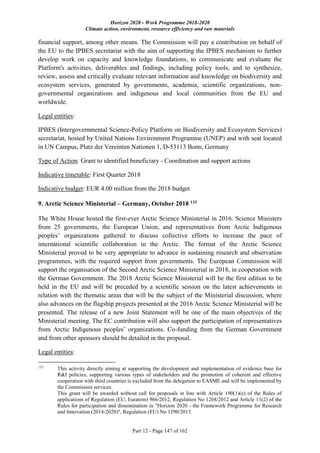 Horizon 2020 - Work Programme 2018-2020
Climate action, environment, resource efficiency and raw materials
Part 12 - Page 147 of 162
financial support, among other means. The Commission will pay a contribution on behalf of
the EU to the IPBES secretariat with the aim of supporting the IPBES mechanism to further
develop work on capacity and knowledge foundations, to communicate and evaluate the
Platform's activities, deliverables and findings, including policy tools, and to synthesize,
review, assess and critically evaluate relevant information and knowledge on biodiversity and
ecosystem services, generated by governments, academia, scientific organizations, non-
governmental organizations and indigenous and local communities from the EU and
worldwide.
Legal entities:
IPBES (Intergovernmental Science-Policy Platform on Biodiversity and Ecosystem Services)
secretariat, hosted by United Nations Environment Programme (UNEP) and with seat located
in UN Campus, Platz der Vereinten Nationen 1, D-53113 Bonn, Germany
Type of Action: Grant to identified beneficiary - Coordination and support actions
Indicative timetable: First Quarter 2018
Indicative budget: EUR 4.00 million from the 2018 budget
9. Arctic Science Ministerial – Germany, October 2018 133
The White House hosted the first-ever Arctic Science Ministerial in 2016. Science Ministers
from 25 governments, the European Union, and representatives from Arctic Indigenous
peoples’ organizations gathered to discuss collective efforts to increase the pace of
international scientific collaboration in the Arctic. The format of the Arctic Science
Ministerial proved to be very appropriate to advance in sustaining research and observation
programmes, with the required support from governments. The European Commission will
support the organisation of the Second Arctic Science Ministerial in 2018, in cooperation with
the German Government. The 2018 Arctic Science Ministerial will be the first edition to be
held in the EU and will be preceded by a scientific session on the latest achievements in
relation with the thematic areas that will be the subject of the Ministerial discussion, where
also advances on the flagship projects presented at the 2016 Arctic Science Ministerial will be
presented. The release of a new Joint Statement will be one of the main objectives of the
Ministerial meeting. The EC contribution will also support the participation of representatives
from Arctic Indigenous peoples’ organizations. Co-funding from the German Government
and from other sponsors should be detailed in the proposal.
Legal entities:
133
This activity directly aiming at supporting the development and implementation of evidence base for
R&I policies, supporting various types of stakeholders and the promotion of coherent and effective
cooperation with third countries is excluded from the delegation to EASME and will be implemented by
the Commission services.
This grant will be awarded without call for proposals in line with Article 190(1)(e) of the Rules of
applications of Regulation (EU, Euratom) 966/2012, Regulation No 1268/2012 and Article 11(2) of the
Rules for participation and dissemination in "Horizon 2020 - the Framework Programme for Research
and Innovation (2014-2020)", Regulation (EU) No 1290/2013.
 