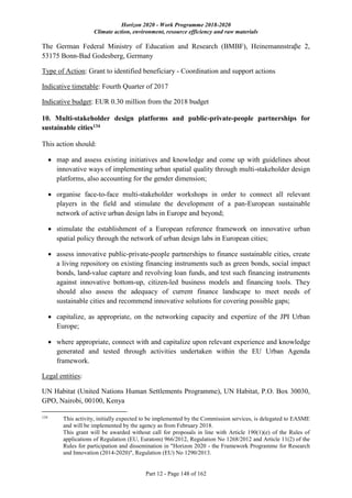 Horizon 2020 - Work Programme 2018-2020
Climate action, environment, resource efficiency and raw materials
Part 12 - Page 148 of 162
The German Federal Ministry of Education and Research (BMBF), Heinemannstraβe 2,
53175 Bonn-Bad Godesberg, Germany
Type of Action: Grant to identified beneficiary - Coordination and support actions
Indicative timetable: Fourth Quarter of 2017
Indicative budget: EUR 0.30 million from the 2018 budget
10. Multi-stakeholder design platforms and public-private-people partnerships for
sustainable cities134
This action should:
 map and assess existing initiatives and knowledge and come up with guidelines about
innovative ways of implementing urban spatial quality through multi-stakeholder design
platforms, also accounting for the gender dimension;
 organise face-to-face multi-stakeholder workshops in order to connect all relevant
players in the field and stimulate the development of a pan-European sustainable
network of active urban design labs in Europe and beyond;
 stimulate the establishment of a European reference framework on innovative urban
spatial policy through the network of urban design labs in European cities;
 assess innovative public-private-people partnerships to finance sustainable cities, create
a living repository on existing financing instruments such as green bonds, social impact
bonds, land-value capture and revolving loan funds, and test such financing instruments
against innovative bottom-up, citizen-led business models and financing tools. They
should also assess the adequacy of current finance landscape to meet needs of
sustainable cities and recommend innovative solutions for covering possible gaps;
 capitalize, as appropriate, on the networking capacity and expertize of the JPI Urban
Europe;
 where appropriate, connect with and capitalize upon relevant experience and knowledge
generated and tested through activities undertaken within the EU Urban Agenda
framework.
Legal entities:
UN Habitat (United Nations Human Settlements Programme), UN Habitat, P.O. Box 30030,
GPO, Nairobi, 00100, Kenya
134
This activity, initially expected to be implemented by the Commission services, is delegated to EASME
and will be implemented by the agency as from February 2018.
This grant will be awarded without call for proposals in line with Article 190(1)(e) of the Rules of
applications of Regulation (EU, Euratom) 966/2012, Regulation No 1268/2012 and Article 11(2) of the
Rules for participation and dissemination in "Horizon 2020 - the Framework Programme for Research
and Innovation (2014-2020)", Regulation (EU) No 1290/2013.
 