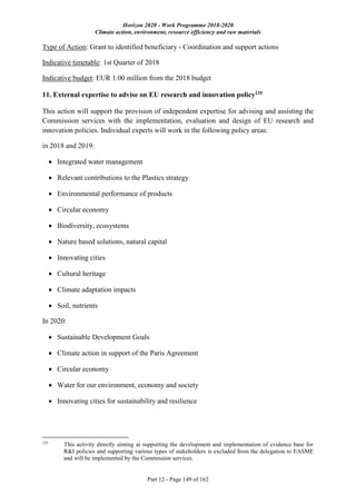 Horizon 2020 - Work Programme 2018-2020
Climate action, environment, resource efficiency and raw materials
Part 12 - Page 149 of 162
Type of Action: Grant to identified beneficiary - Coordination and support actions
Indicative timetable: 1st Quarter of 2018
Indicative budget: EUR 1.00 million from the 2018 budget
11. External expertise to advise on EU research and innovation policy135
This action will support the provision of independent expertise for advising and assisting the
Commission services with the implementation, evaluation and design of EU research and
innovation policies. Individual experts will work in the following policy areas:
in 2018 and 2019:
 Integrated water management
 Relevant contributions to the Plastics strategy
 Environmental performance of products
 Circular economy
 Biodiversity, ecosystems
 Nature based solutions, natural capital
 Innovating cities
 Cultural heritage
 Climate adaptation impacts
 Soil, nutrients
In 2020:
 Sustainable Development Goals
 Climate action in support of the Paris Agreement
 Circular economy
 Water for our environment, economy and society
 Innovating cities for sustainability and resilience
135
This activity directly aiming at supporting the development and implementation of evidence base for
R&I policies and supporting various types of stakeholders is excluded from the delegation to EASME
and will be implemented by the Commission services.
 