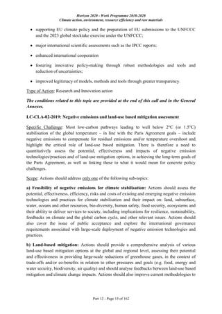 Horizon 2020 - Work Programme 2018-2020
Climate action, environment, resource efficiency and raw materials
Part 12 - Page 15 of 162
 supporting EU climate policy and the preparation of EU submissions to the UNFCCC
and the 2023 global stocktake exercise under the UNFCCC;
 major international scientific assessments such as the IPCC reports;
 enhanced international cooperation
 fostering innovative policy-making through robust methodologies and tools and
reduction of uncertainties;
 improved legitimacy of models, methods and tools through greater transparency.
Type of Action: Research and Innovation action
The conditions related to this topic are provided at the end of this call and in the General
Annexes.
LC-CLA-02-2019: Negative emissions and land-use based mitigation assessment
Specific Challenge: Most low-carbon pathways leading to well below 2°C (or 1.5°C)
stabilisation of the global temperature – in line with the Paris Agreement goals – include
negative emissions to compensate for residual emissions and/or temperature overshoot and
highlight the critical role of land-use based mitigation. There is therefore a need to
quantitatively assess the potential, effectiveness and impacts of negative emission
technologies/practices and of land-use mitigation options, in achieving the long-term goals of
the Paris Agreement, as well as linking these to what it would mean for concrete policy
challenges.
Scope: Actions should address only one of the following sub-topics:
a) Feasibility of negative emissions for climate stabilisation: Actions should assess the
potential, effectiveness, efficiency, risks and costs of existing and emerging negative emission
technologies and practices for climate stabilisation and their impact on: land, subsurface,
water, oceans and other resources, bio-diversity, human safety, food security, ecosystems and
their ability to deliver services to society, including implications for resilience, sustainability,
feedbacks on climate and the global carbon cycle, and other relevant issues. Actions should
also cover the issue of public acceptance and explore the international governance
requirements associated with large-scale deployment of negative emission technologies and
practices.
b) Land-based mitigation: Actions should provide a comprehensive analysis of various
land-use based mitigation options at the global and regional level, assessing their potential
and effectiveness in providing large-scale reductions of greenhouse gases, in the context of
trade-offs and/or co-benefits in relation to other pressures and goals (e.g. food, energy and
water security, biodiversity, air quality) and should analyse feedbacks between land-use based
mitigation and climate change impacts. Actions should also improve current methodologies to
 