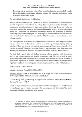Horizon 2020 - Work Programme 2018-2020
Climate action, environment, resource efficiency and raw materials
Part 12 - Page 150 of 162
 Protecting and leveraging the value of our natural and cultural assets (which includes
Earth observation, nature-based solutions, disaster risk reduction and natural capital
accounting, and heritage alive).
The tasks of individual experts would include:
Analysis of the contribution of a portfolio of projects funded under H2020 or previous
research programmes to the relevant EU policy objectives; analysis of the state-of-the-art at
international level; investigation of deployment options for the developed knowledge and
innovation; assisting for setting-up a research and innovation strategy for selected domains;
advise the Commission on outstanding knowledge creation and promising technologies
covered by European funded projects and propose policy recommendations and options with a
view to reinforce the Commission capacity to elaborate evidence-based and science-proof
policy proposals.
The advice provided by each individual expert will focus on specific areas and policy relevant
projects' results and how the outcome could be used for policy making and policy follow-up
initiatives. Those activities do not duplicate past or ongoing Commission work and will be
essential to enable RTD services to support the policy making process in the above-mentioned
policy areas, as part of the "Research and Innovation Projects for Policy (P4P)" initiative.
The individual experts' tasks will include attending bilateral meetings with Commission
services and remote drafting and possible preparatory work. The experts will be highly
qualified and specialised, and will be selected on the basis of objective criteria, following an
open call for expressions of interest. A special allowance of EUR 450/day will be paid to the
expert appointed in its personal capacity who acts independently and in the public interest.
Type of Action: Expert Contracts
Indicative timetable: Along 2018, 2019 and 2020
Indicative budget: EUR 0.50 million from the 2018 budget and EUR 0.80 million from the
2019 budget and EUR 0.80 million from the 2020 budget
12. Presidency event (conference): 'Europe's Transformation: Where People Matter' –
Austria, November 2018136
Events of major strategic nature, well focused and with the participation of a broad spectrum
of stakeholders are of outmost importance for assessing past activities, identifying policy
options and priorities, and planning future actions.
136
This grant will be awarded without call for proposals in line with Article 190(1)(e) of the Rules of
applications of Regulation (EU, Euratom) 966/2012, Regulation No 1268/2012 and Article 11(2) of the
Rules for participation and dissemination in "Horizon 2020 - the Framework Programme for Research
and Innovation (2014-2020)", Regulation (EU) No 1290/2013.
 