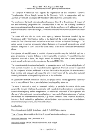 Horizon 2020 - Work Programme 2018-2020
Climate action, environment, resource efficiency and raw materials
Part 12 - Page 151 of 162
The European Commission will support the organisation of the conference 'Europe's
Transformation: Where People Matter' in the November 2018, in cooperation with the
Austrian government, holding the EU Presidency of the European Union at the time.
The conference, the fourth international conference on 'Growth in Transition', will be part of
the Trio-Presidency programme on Eco-Innovation in the EU. In exploring alternative
economic pathways towards a sustainable way of life, the conference will address an issue of
major relevance to Societal Challenge 5, with innovation and transformation at the core of the
event.
The event will also aim to create better synergy between initiatives launched by the
Commission and by the Member States, to the benefit of the overall coherence of actions
within the field of research and innovation in the areas covered by Societal Challenge 5. The
action should present an appropriate balance between environmental, economic and social
elements and points of view, also in the wider context of the UN's Sustainable Development
Goals.
Participation of non-EU actors is possible. Outreach activities may be included, such as a
press programme or events dedicated to the wider public or schools. To avoid limiting the
impact of this kind of event, the subject should not overlap with that of other Presidency
events already undertaken or foreseen during the period 2016-2020.
The commitment of the national authorities to support the event both from a political point of
view and with resources is a pre-requisite to submit a proposal. Proposals should be supported
by the competent Minister, evidenced in a letter included in the proposal. In order to ensure
high political and strategic relevance, the active involvement of the competent national
authority/authorities will be positively reflected in the evaluation.
In agreement with the Commission services, the project should ensure appropriate flexibility
so as to respond in real time to potentially fast-changing policy scenarios.
The event is expected to result in: improved visibility, in particular in Austria, of the areas
covered by Societal Challenge 5, especially with regards to transformation to sustainability;
identification of policy options and priorities via review and assessment of developments, and
sharing of information and comparison of points of views; and efficient networking of various
stakeholders and support to their activities, e.g. natural scientists, social scientists, businesses,
investors, local authorities, politicians, administration, non-governmental organisations,
environmental organisations, museums and schools.
Legal entities:
Umweltbundesamt GmbH, Spittelauer Lände 5, A-1090 Wien, Austria
Type of Action: Grant to identified beneficiary - Coordination and support actions
Indicative timetable: First Quarter of 2018
Indicative budget: EUR 0.20 million from the 2018 budget
 