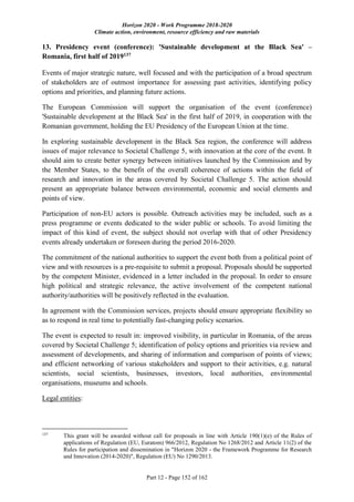 Horizon 2020 - Work Programme 2018-2020
Climate action, environment, resource efficiency and raw materials
Part 12 - Page 152 of 162
13. Presidency event (conference): 'Sustainable development at the Black Sea' –
Romania, first half of 2019137
Events of major strategic nature, well focused and with the participation of a broad spectrum
of stakeholders are of outmost importance for assessing past activities, identifying policy
options and priorities, and planning future actions.
The European Commission will support the organisation of the event (conference)
'Sustainable development at the Black Sea' in the first half of 2019, in cooperation with the
Romanian government, holding the EU Presidency of the European Union at the time.
In exploring sustainable development in the Black Sea region, the conference will address
issues of major relevance to Societal Challenge 5, with innovation at the core of the event. It
should aim to create better synergy between initiatives launched by the Commission and by
the Member States, to the benefit of the overall coherence of actions within the field of
research and innovation in the areas covered by Societal Challenge 5. The action should
present an appropriate balance between environmental, economic and social elements and
points of view.
Participation of non-EU actors is possible. Outreach activities may be included, such as a
press programme or events dedicated to the wider public or schools. To avoid limiting the
impact of this kind of event, the subject should not overlap with that of other Presidency
events already undertaken or foreseen during the period 2016-2020.
The commitment of the national authorities to support the event both from a political point of
view and with resources is a pre-requisite to submit a proposal. Proposals should be supported
by the competent Minister, evidenced in a letter included in the proposal. In order to ensure
high political and strategic relevance, the active involvement of the competent national
authority/authorities will be positively reflected in the evaluation.
In agreement with the Commission services, projects should ensure appropriate flexibility so
as to respond in real time to potentially fast-changing policy scenarios.
The event is expected to result in: improved visibility, in particular in Romania, of the areas
covered by Societal Challenge 5; identification of policy options and priorities via review and
assessment of developments, and sharing of information and comparison of points of views;
and efficient networking of various stakeholders and support to their activities, e.g. natural
scientists, social scientists, businesses, investors, local authorities, environmental
organisations, museums and schools.
Legal entities:
137
This grant will be awarded without call for proposals in line with Article 190(1)(e) of the Rules of
applications of Regulation (EU, Euratom) 966/2012, Regulation No 1268/2012 and Article 11(2) of the
Rules for participation and dissemination in "Horizon 2020 - the Framework Programme for Research
and Innovation (2014-2020)", Regulation (EU) No 1290/2013.
 