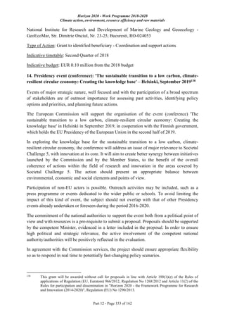 Horizon 2020 - Work Programme 2018-2020
Climate action, environment, resource efficiency and raw materials
Part 12 - Page 153 of 162
National Institute for Research and Development of Marine Geology and Geoecology -
GeoEcoMar, Str. Dimitrie Onciul, Nr. 23-25, Bucuresti, RO-024053
Type of Action: Grant to identified beneficiary - Coordination and support actions
Indicative timetable: Second Quarter of 2018
Indicative budget: EUR 0.10 million from the 2018 budget
14. Presidency event (conference): 'The sustainable transition to a low carbon, climate-
resilient circular economy: Creating the knowledge base' – Helsinki, September 2019138
Events of major strategic nature, well focused and with the participation of a broad spectrum
of stakeholders are of outmost importance for assessing past activities, identifying policy
options and priorities, and planning future actions.
The European Commission will support the organisation of the event (conference) 'The
sustainable transition to a low carbon, climate-resilient circular economy: Creating the
knowledge base' in Helsinki in September 2019, in cooperation with the Finnish government,
which holds the EU Presidency of the European Union in the second half of 2019.
In exploring the knowledge base for the sustainable transition to a low carbon, climate-
resilient circular economy, the conference will address an issue of major relevance to Societal
Challenge 5, with innovation at its core. It will aim to create better synergy between initiatives
launched by the Commission and by the Member States, to the benefit of the overall
coherence of actions within the field of research and innovation in the areas covered by
Societal Challenge 5. The action should present an appropriate balance between
environmental, economic and social elements and points of view.
Participation of non-EU actors is possible. Outreach activities may be included, such as a
press programme or events dedicated to the wider public or schools. To avoid limiting the
impact of this kind of event, the subject should not overlap with that of other Presidency
events already undertaken or foreseen during the period 2016-2020.
The commitment of the national authorities to support the event both from a political point of
view and with resources is a pre-requisite to submit a proposal. Proposals should be supported
by the competent Minister, evidenced in a letter included in the proposal. In order to ensure
high political and strategic relevance, the active involvement of the competent national
authority/authorities will be positively reflected in the evaluation.
In agreement with the Commission services, the project should ensure appropriate flexibility
so as to respond in real time to potentially fast-changing policy scenarios.
138
This grant will be awarded without call for proposals in line with Article 190(1)(e) of the Rules of
applications of Regulation (EU, Euratom) 966/2012, Regulation No 1268/2012 and Article 11(2) of the
Rules for participation and dissemination in "Horizon 2020 - the Framework Programme for Research
and Innovation (2014-2020)", Regulation (EU) No 1290/2013.
 