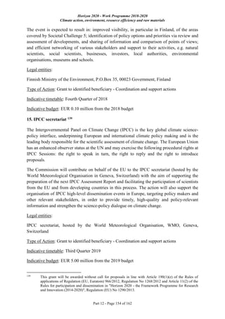 Horizon 2020 - Work Programme 2018-2020
Climate action, environment, resource efficiency and raw materials
Part 12 - Page 154 of 162
The event is expected to result in: improved visibility, in particular in Finland, of the areas
covered by Societal Challenge 5; identification of policy options and priorities via review and
assessment of developments, and sharing of information and comparison of points of views;
and efficient networking of various stakeholders and support to their activities, e.g. natural
scientists, social scientists, businesses, investors, local authorities, environmental
organisations, museums and schools.
Legal entities:
Finnish Ministry of the Environment, P.O.Box 35, 00023 Government, Finland
Type of Action: Grant to identified beneficiary - Coordination and support actions
Indicative timetable: Fourth Quarter of 2018
Indicative budget: EUR 0.10 million from the 2018 budget
15. IPCC secretariat 139
The Intergovernmental Panel on Climate Change (IPCC) is the key global climate science-
policy interface, underpinning European and international climate policy making and is the
leading body responsible for the scientific assessment of climate change. The European Union
has an enhanced observer status at the UN and may exercise the following procedural rights at
IPCC Sessions: the right to speak in turn, the right to reply and the right to introduce
proposals.
The Commission will contribute on behalf of the EU to the IPCC secretariat (hosted by the
World Meteorological Organisation in Geneva, Switzerland) with the aim of supporting the
preparation of the next IPCC Assessment Report and facilitating the participation of scientists
from the EU and from developing countries in this process. The action will also support the
organisation of IPCC high-level dissemination events in Europe, targeting policy makers and
other relevant stakeholders, in order to provide timely, high-quality and policy-relevant
information and strengthen the science-policy dialogue on climate change.
Legal entities:
IPCC secretariat, hosted by the World Meteorological Organisation, WMO, Geneva,
Switzerland
Type of Action: Grant to identified beneficiary - Coordination and support actions
Indicative timetable: Third Quarter 2019
Indicative budget: EUR 5.00 million from the 2019 budget
139
This grant will be awarded without call for proposals in line with Article 190(1)(e) of the Rules of
applications of Regulation (EU, Euratom) 966/2012, Regulation No 1268/2012 and Article 11(2) of the
Rules for participation and dissemination in "Horizon 2020 - the Framework Programme for Research
and Innovation (2014-2020)", Regulation (EU) No 1290/2013.
 